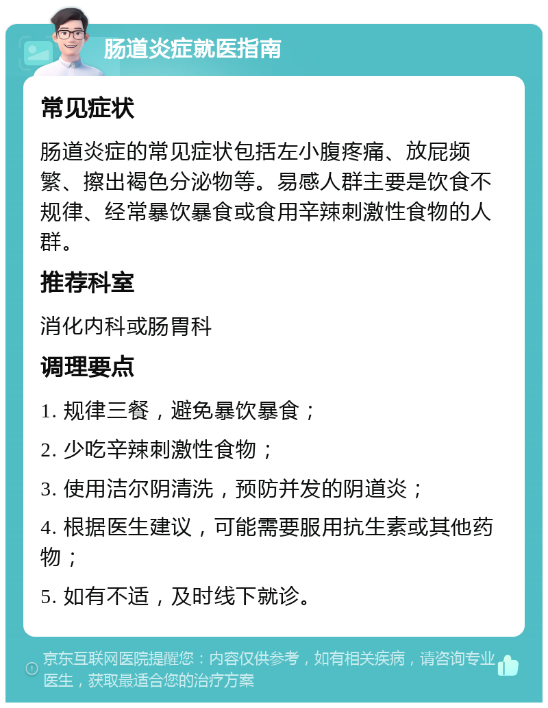 肠道炎症就医指南 常见症状 肠道炎症的常见症状包括左小腹疼痛、放屁频繁、擦出褐色分泌物等。易感人群主要是饮食不规律、经常暴饮暴食或食用辛辣刺激性食物的人群。 推荐科室 消化内科或肠胃科 调理要点 1. 规律三餐，避免暴饮暴食； 2. 少吃辛辣刺激性食物； 3. 使用洁尔阴清洗，预防并发的阴道炎； 4. 根据医生建议，可能需要服用抗生素或其他药物； 5. 如有不适，及时线下就诊。