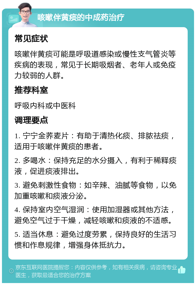 咳嗽伴黄痰的中成药治疗 常见症状 咳嗽伴黄痰可能是呼吸道感染或慢性支气管炎等疾病的表现，常见于长期吸烟者、老年人或免疫力较弱的人群。 推荐科室 呼吸内科或中医科 调理要点 1. 宁宁金荞麦片：有助于清热化痰、排脓祛痰，适用于咳嗽伴黄痰的患者。 2. 多喝水：保持充足的水分摄入，有利于稀释痰液，促进痰液排出。 3. 避免刺激性食物：如辛辣、油腻等食物，以免加重咳嗽和痰液分泌。 4. 保持室内空气湿润：使用加湿器或其他方法，避免空气过于干燥，减轻咳嗽和痰液的不适感。 5. 适当休息：避免过度劳累，保持良好的生活习惯和作息规律，增强身体抵抗力。