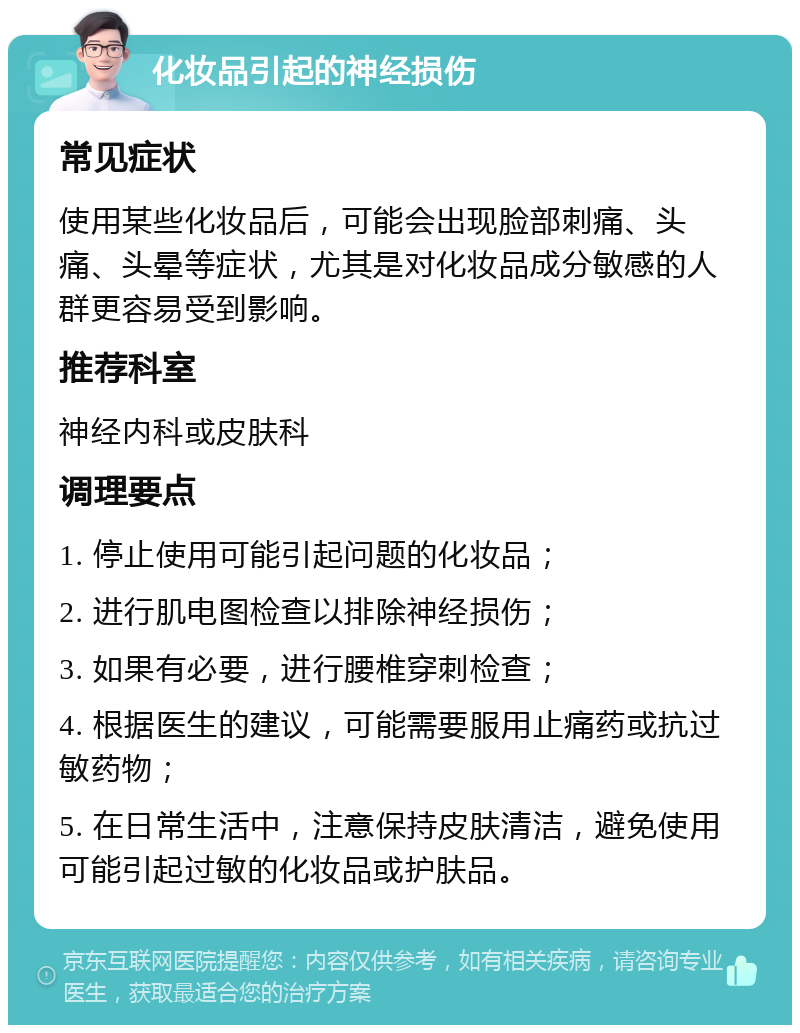 化妆品引起的神经损伤 常见症状 使用某些化妆品后，可能会出现脸部刺痛、头痛、头晕等症状，尤其是对化妆品成分敏感的人群更容易受到影响。 推荐科室 神经内科或皮肤科 调理要点 1. 停止使用可能引起问题的化妆品； 2. 进行肌电图检查以排除神经损伤； 3. 如果有必要，进行腰椎穿刺检查； 4. 根据医生的建议，可能需要服用止痛药或抗过敏药物； 5. 在日常生活中，注意保持皮肤清洁，避免使用可能引起过敏的化妆品或护肤品。