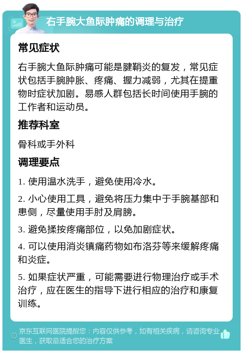 右手腕大鱼际肿痛的调理与治疗 常见症状 右手腕大鱼际肿痛可能是腱鞘炎的复发，常见症状包括手腕肿胀、疼痛、握力减弱，尤其在提重物时症状加剧。易感人群包括长时间使用手腕的工作者和运动员。 推荐科室 骨科或手外科 调理要点 1. 使用温水洗手，避免使用冷水。 2. 小心使用工具，避免将压力集中于手腕基部和患侧，尽量使用手肘及肩膀。 3. 避免揉按疼痛部位，以免加剧症状。 4. 可以使用消炎镇痛药物如布洛芬等来缓解疼痛和炎症。 5. 如果症状严重，可能需要进行物理治疗或手术治疗，应在医生的指导下进行相应的治疗和康复训练。