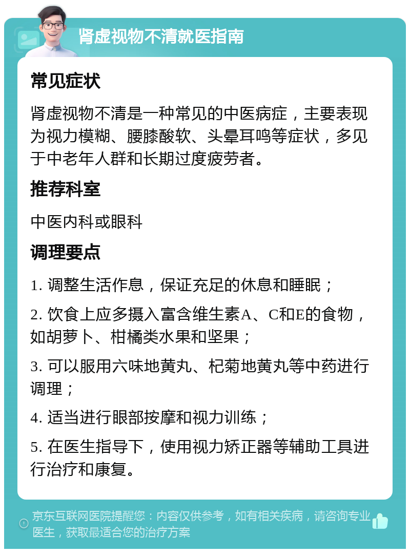 肾虚视物不清就医指南 常见症状 肾虚视物不清是一种常见的中医病症，主要表现为视力模糊、腰膝酸软、头晕耳鸣等症状，多见于中老年人群和长期过度疲劳者。 推荐科室 中医内科或眼科 调理要点 1. 调整生活作息，保证充足的休息和睡眠； 2. 饮食上应多摄入富含维生素A、C和E的食物，如胡萝卜、柑橘类水果和坚果； 3. 可以服用六味地黄丸、杞菊地黄丸等中药进行调理； 4. 适当进行眼部按摩和视力训练； 5. 在医生指导下，使用视力矫正器等辅助工具进行治疗和康复。