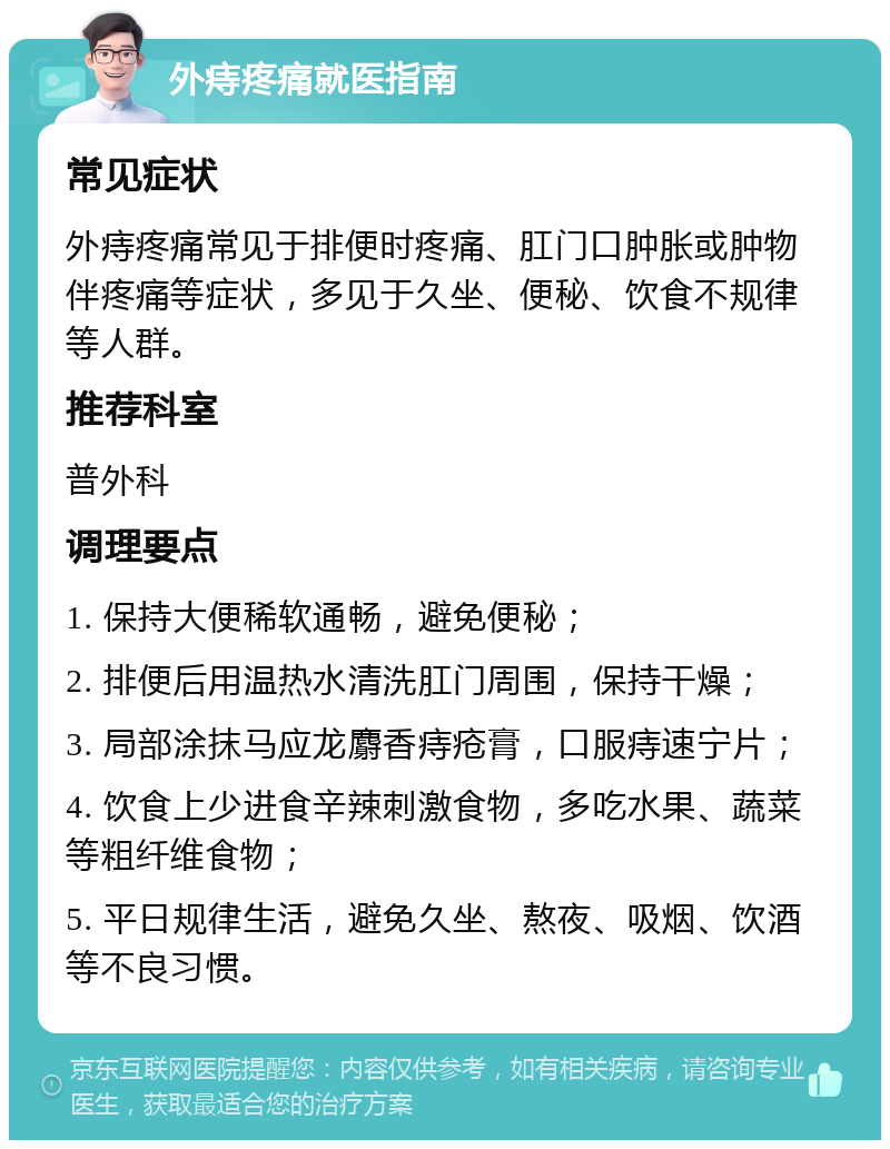 外痔疼痛就医指南 常见症状 外痔疼痛常见于排便时疼痛、肛门口肿胀或肿物伴疼痛等症状，多见于久坐、便秘、饮食不规律等人群。 推荐科室 普外科 调理要点 1. 保持大便稀软通畅，避免便秘； 2. 排便后用温热水清洗肛门周围，保持干燥； 3. 局部涂抹马应龙麝香痔疮膏，口服痔速宁片； 4. 饮食上少进食辛辣刺激食物，多吃水果、蔬菜等粗纤维食物； 5. 平日规律生活，避免久坐、熬夜、吸烟、饮酒等不良习惯。