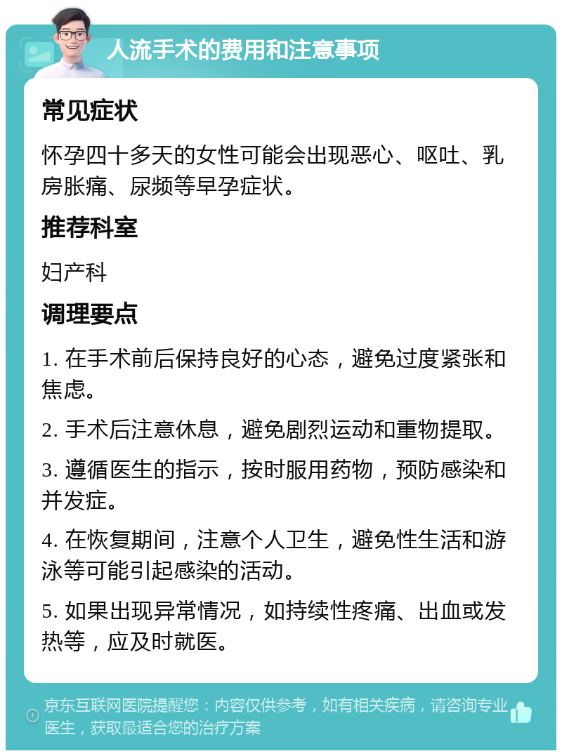 人流手术的费用和注意事项 常见症状 怀孕四十多天的女性可能会出现恶心、呕吐、乳房胀痛、尿频等早孕症状。 推荐科室 妇产科 调理要点 1. 在手术前后保持良好的心态，避免过度紧张和焦虑。 2. 手术后注意休息，避免剧烈运动和重物提取。 3. 遵循医生的指示，按时服用药物，预防感染和并发症。 4. 在恢复期间，注意个人卫生，避免性生活和游泳等可能引起感染的活动。 5. 如果出现异常情况，如持续性疼痛、出血或发热等，应及时就医。