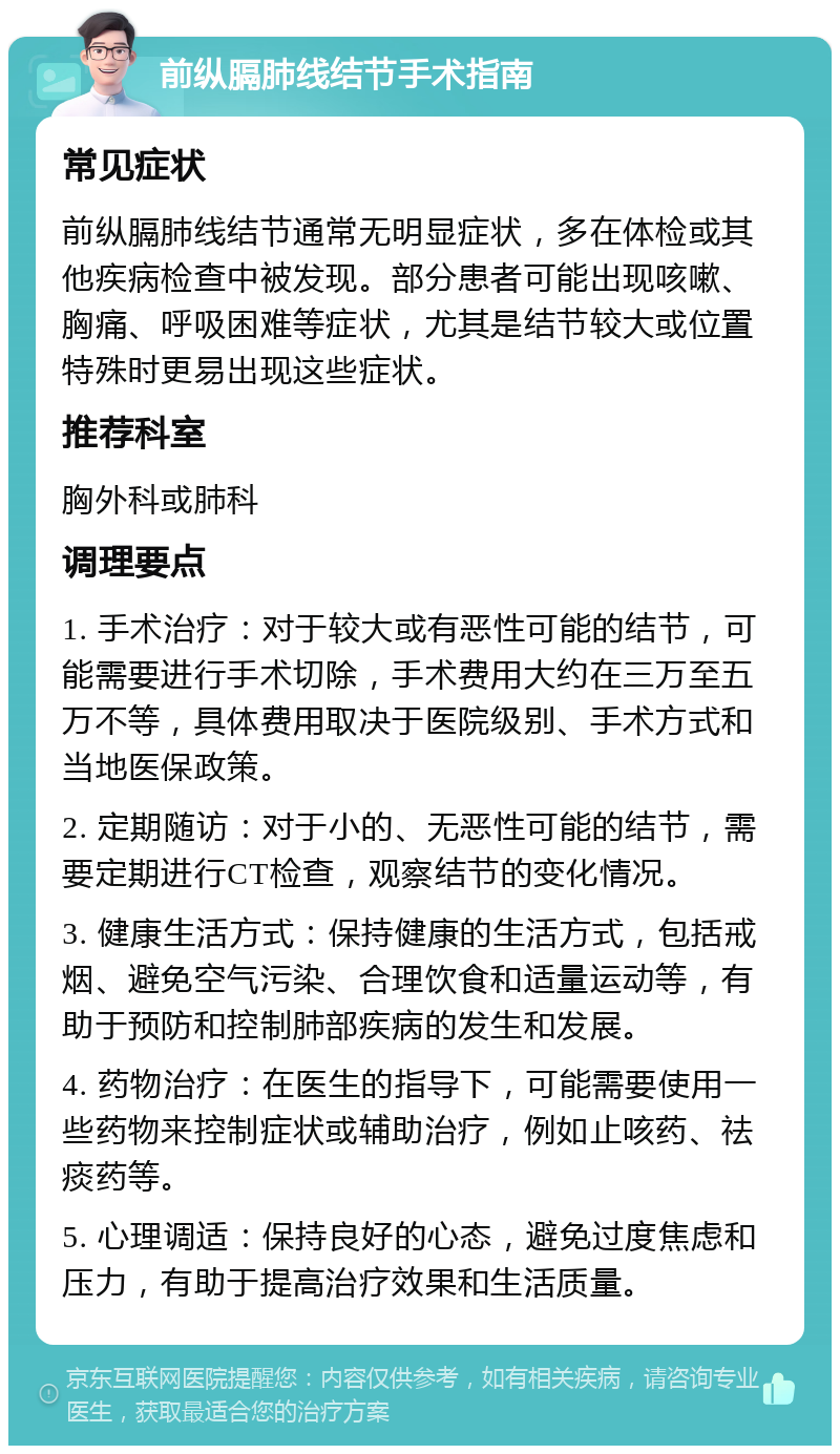 前纵膈肺线结节手术指南 常见症状 前纵膈肺线结节通常无明显症状，多在体检或其他疾病检查中被发现。部分患者可能出现咳嗽、胸痛、呼吸困难等症状，尤其是结节较大或位置特殊时更易出现这些症状。 推荐科室 胸外科或肺科 调理要点 1. 手术治疗：对于较大或有恶性可能的结节，可能需要进行手术切除，手术费用大约在三万至五万不等，具体费用取决于医院级别、手术方式和当地医保政策。 2. 定期随访：对于小的、无恶性可能的结节，需要定期进行CT检查，观察结节的变化情况。 3. 健康生活方式：保持健康的生活方式，包括戒烟、避免空气污染、合理饮食和适量运动等，有助于预防和控制肺部疾病的发生和发展。 4. 药物治疗：在医生的指导下，可能需要使用一些药物来控制症状或辅助治疗，例如止咳药、祛痰药等。 5. 心理调适：保持良好的心态，避免过度焦虑和压力，有助于提高治疗效果和生活质量。