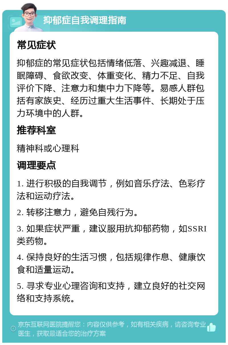 抑郁症自我调理指南 常见症状 抑郁症的常见症状包括情绪低落、兴趣减退、睡眠障碍、食欲改变、体重变化、精力不足、自我评价下降、注意力和集中力下降等。易感人群包括有家族史、经历过重大生活事件、长期处于压力环境中的人群。 推荐科室 精神科或心理科 调理要点 1. 进行积极的自我调节，例如音乐疗法、色彩疗法和运动疗法。 2. 转移注意力，避免自残行为。 3. 如果症状严重，建议服用抗抑郁药物，如SSRI类药物。 4. 保持良好的生活习惯，包括规律作息、健康饮食和适量运动。 5. 寻求专业心理咨询和支持，建立良好的社交网络和支持系统。