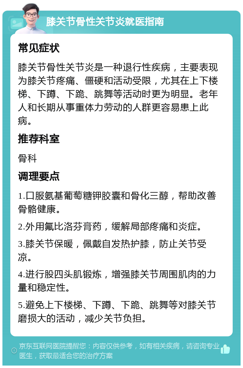 膝关节骨性关节炎就医指南 常见症状 膝关节骨性关节炎是一种退行性疾病，主要表现为膝关节疼痛、僵硬和活动受限，尤其在上下楼梯、下蹲、下跪、跳舞等活动时更为明显。老年人和长期从事重体力劳动的人群更容易患上此病。 推荐科室 骨科 调理要点 1.口服氨基葡萄糖钾胶囊和骨化三醇，帮助改善骨骼健康。 2.外用氟比洛芬膏药，缓解局部疼痛和炎症。 3.膝关节保暖，佩戴自发热护膝，防止关节受凉。 4.进行股四头肌锻炼，增强膝关节周围肌肉的力量和稳定性。 5.避免上下楼梯、下蹲、下跪、跳舞等对膝关节磨损大的活动，减少关节负担。