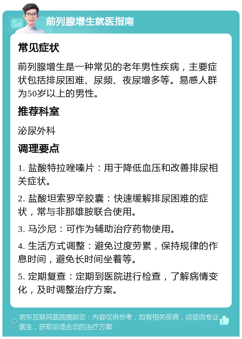 前列腺增生就医指南 常见症状 前列腺增生是一种常见的老年男性疾病，主要症状包括排尿困难、尿频、夜尿增多等。易感人群为50岁以上的男性。 推荐科室 泌尿外科 调理要点 1. 盐酸特拉唑嗪片：用于降低血压和改善排尿相关症状。 2. 盐酸坦索罗辛胶囊：快速缓解排尿困难的症状，常与非那雄胺联合使用。 3. 马沙尼：可作为辅助治疗药物使用。 4. 生活方式调整：避免过度劳累，保持规律的作息时间，避免长时间坐着等。 5. 定期复查：定期到医院进行检查，了解病情变化，及时调整治疗方案。