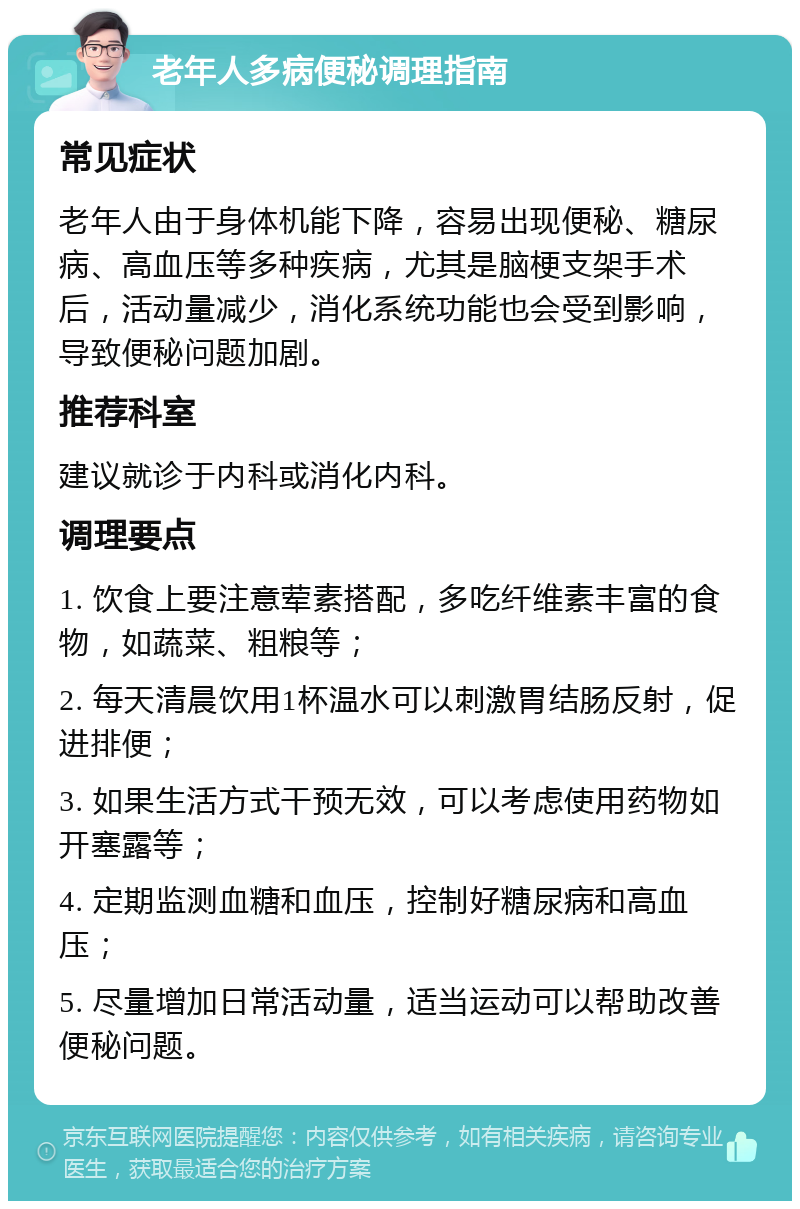 老年人多病便秘调理指南 常见症状 老年人由于身体机能下降，容易出现便秘、糖尿病、高血压等多种疾病，尤其是脑梗支架手术后，活动量减少，消化系统功能也会受到影响，导致便秘问题加剧。 推荐科室 建议就诊于内科或消化内科。 调理要点 1. 饮食上要注意荤素搭配，多吃纤维素丰富的食物，如蔬菜、粗粮等； 2. 每天清晨饮用1杯温水可以刺激胃结肠反射，促进排便； 3. 如果生活方式干预无效，可以考虑使用药物如开塞露等； 4. 定期监测血糖和血压，控制好糖尿病和高血压； 5. 尽量增加日常活动量，适当运动可以帮助改善便秘问题。