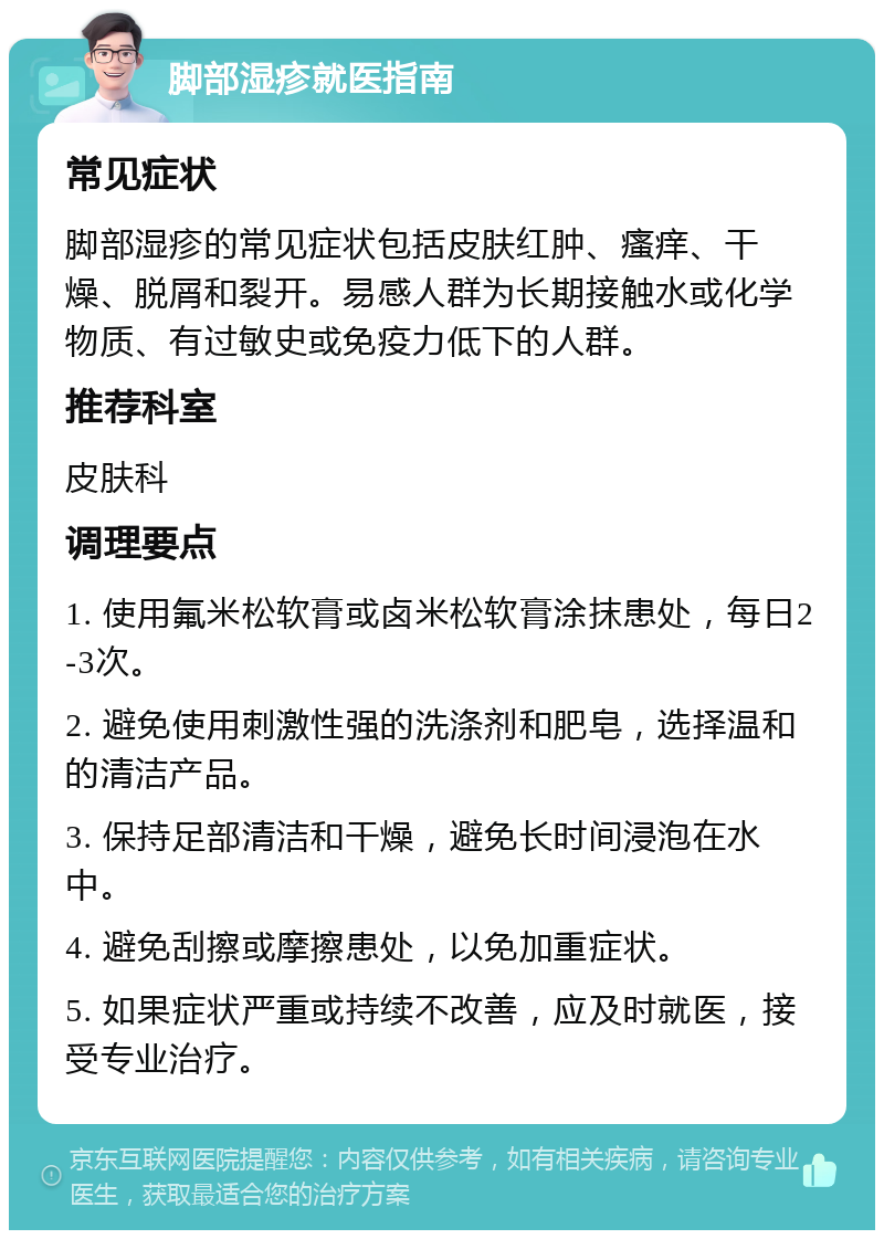 脚部湿疹就医指南 常见症状 脚部湿疹的常见症状包括皮肤红肿、瘙痒、干燥、脱屑和裂开。易感人群为长期接触水或化学物质、有过敏史或免疫力低下的人群。 推荐科室 皮肤科 调理要点 1. 使用氟米松软膏或卤米松软膏涂抹患处，每日2-3次。 2. 避免使用刺激性强的洗涤剂和肥皂，选择温和的清洁产品。 3. 保持足部清洁和干燥，避免长时间浸泡在水中。 4. 避免刮擦或摩擦患处，以免加重症状。 5. 如果症状严重或持续不改善，应及时就医，接受专业治疗。