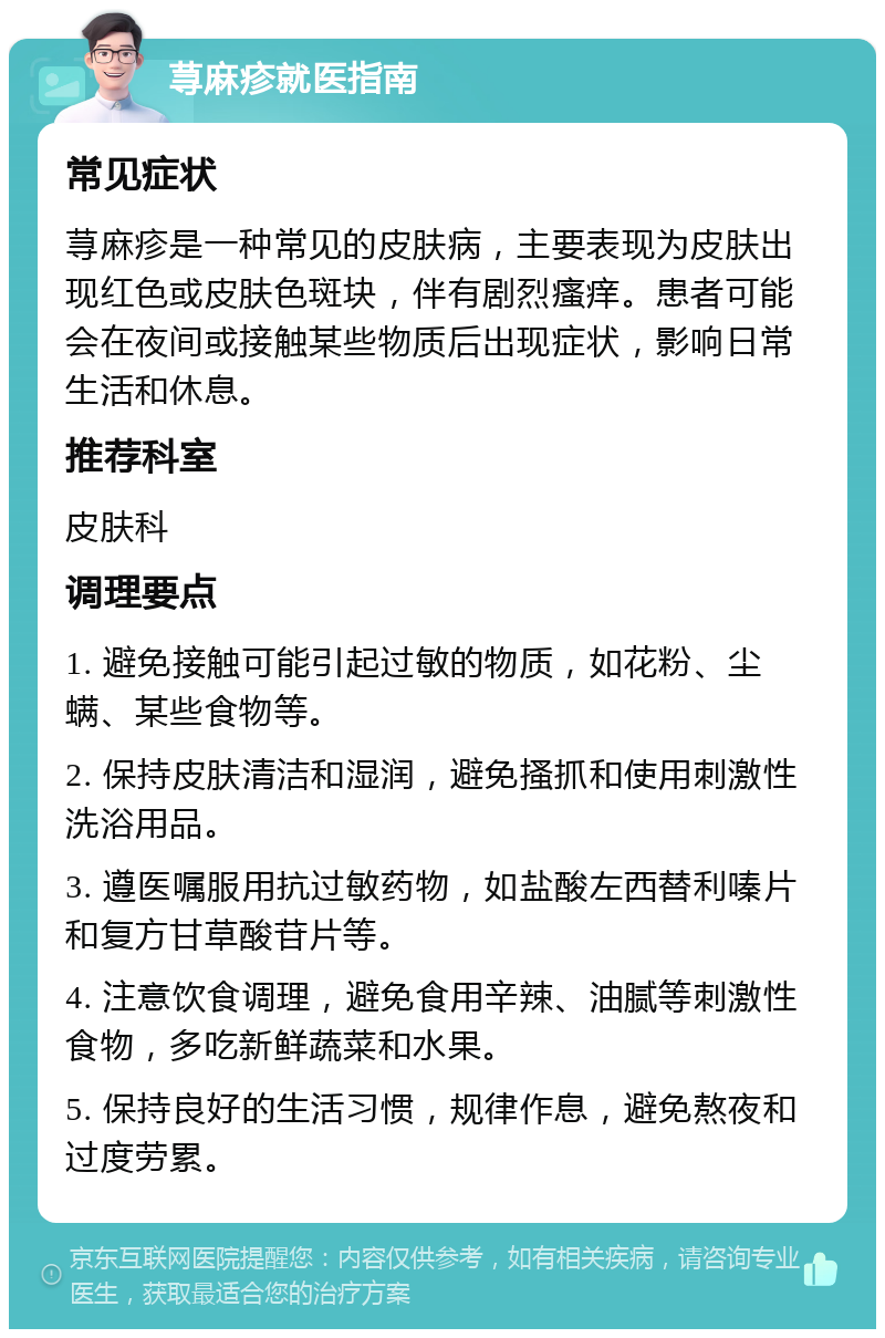 荨麻疹就医指南 常见症状 荨麻疹是一种常见的皮肤病，主要表现为皮肤出现红色或皮肤色斑块，伴有剧烈瘙痒。患者可能会在夜间或接触某些物质后出现症状，影响日常生活和休息。 推荐科室 皮肤科 调理要点 1. 避免接触可能引起过敏的物质，如花粉、尘螨、某些食物等。 2. 保持皮肤清洁和湿润，避免搔抓和使用刺激性洗浴用品。 3. 遵医嘱服用抗过敏药物，如盐酸左西替利嗪片和复方甘草酸苷片等。 4. 注意饮食调理，避免食用辛辣、油腻等刺激性食物，多吃新鲜蔬菜和水果。 5. 保持良好的生活习惯，规律作息，避免熬夜和过度劳累。