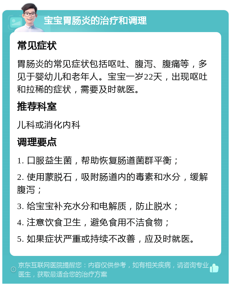 宝宝胃肠炎的治疗和调理 常见症状 胃肠炎的常见症状包括呕吐、腹泻、腹痛等，多见于婴幼儿和老年人。宝宝一岁22天，出现呕吐和拉稀的症状，需要及时就医。 推荐科室 儿科或消化内科 调理要点 1. 口服益生菌，帮助恢复肠道菌群平衡； 2. 使用蒙脱石，吸附肠道内的毒素和水分，缓解腹泻； 3. 给宝宝补充水分和电解质，防止脱水； 4. 注意饮食卫生，避免食用不洁食物； 5. 如果症状严重或持续不改善，应及时就医。