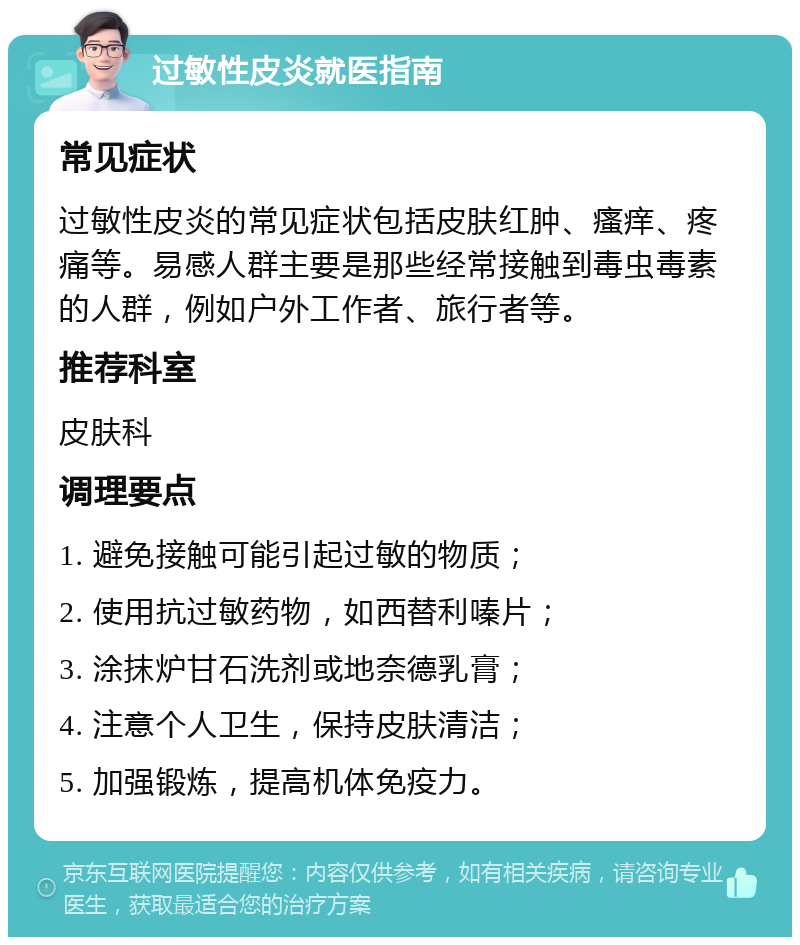 过敏性皮炎就医指南 常见症状 过敏性皮炎的常见症状包括皮肤红肿、瘙痒、疼痛等。易感人群主要是那些经常接触到毒虫毒素的人群，例如户外工作者、旅行者等。 推荐科室 皮肤科 调理要点 1. 避免接触可能引起过敏的物质； 2. 使用抗过敏药物，如西替利嗪片； 3. 涂抹炉甘石洗剂或地奈德乳膏； 4. 注意个人卫生，保持皮肤清洁； 5. 加强锻炼，提高机体免疫力。