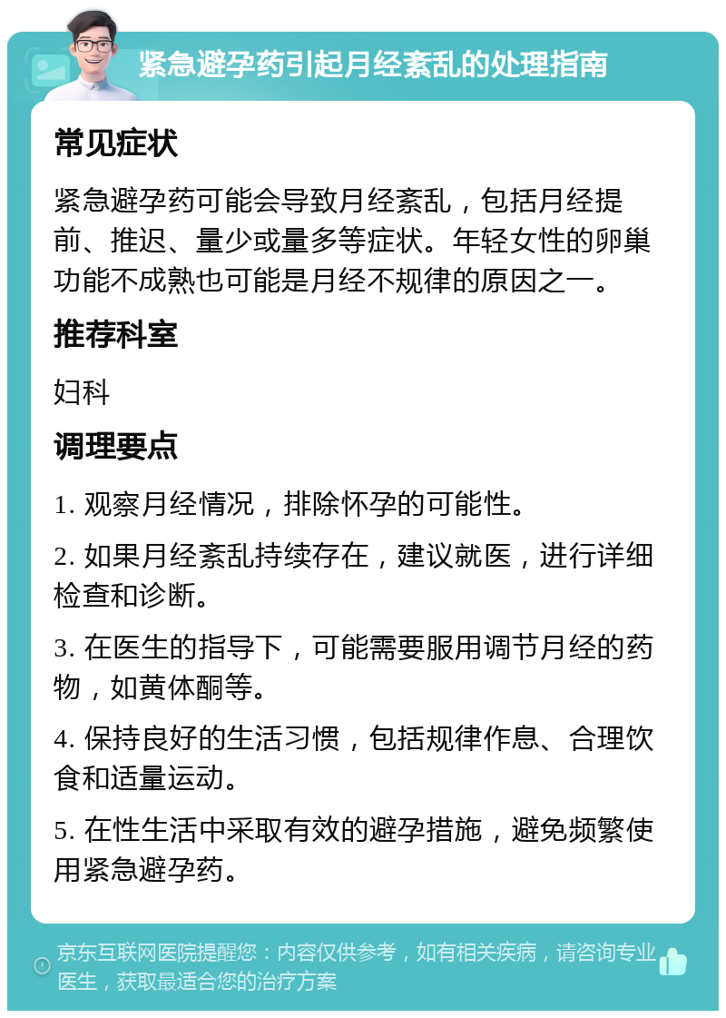 紧急避孕药引起月经紊乱的处理指南 常见症状 紧急避孕药可能会导致月经紊乱，包括月经提前、推迟、量少或量多等症状。年轻女性的卵巢功能不成熟也可能是月经不规律的原因之一。 推荐科室 妇科 调理要点 1. 观察月经情况，排除怀孕的可能性。 2. 如果月经紊乱持续存在，建议就医，进行详细检查和诊断。 3. 在医生的指导下，可能需要服用调节月经的药物，如黄体酮等。 4. 保持良好的生活习惯，包括规律作息、合理饮食和适量运动。 5. 在性生活中采取有效的避孕措施，避免频繁使用紧急避孕药。