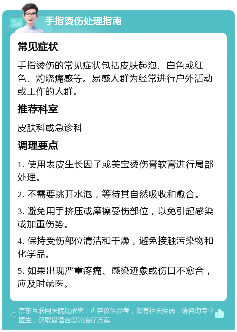 手指烫伤处理指南 常见症状 手指烫伤的常见症状包括皮肤起泡、白色或红色、灼烧痛感等。易感人群为经常进行户外活动或工作的人群。 推荐科室 皮肤科或急诊科 调理要点 1. 使用表皮生长因子或美宝烫伤膏软膏进行局部处理。 2. 不需要挑开水泡，等待其自然吸收和愈合。 3. 避免用手挤压或摩擦受伤部位，以免引起感染或加重伤势。 4. 保持受伤部位清洁和干燥，避免接触污染物和化学品。 5. 如果出现严重疼痛、感染迹象或伤口不愈合，应及时就医。