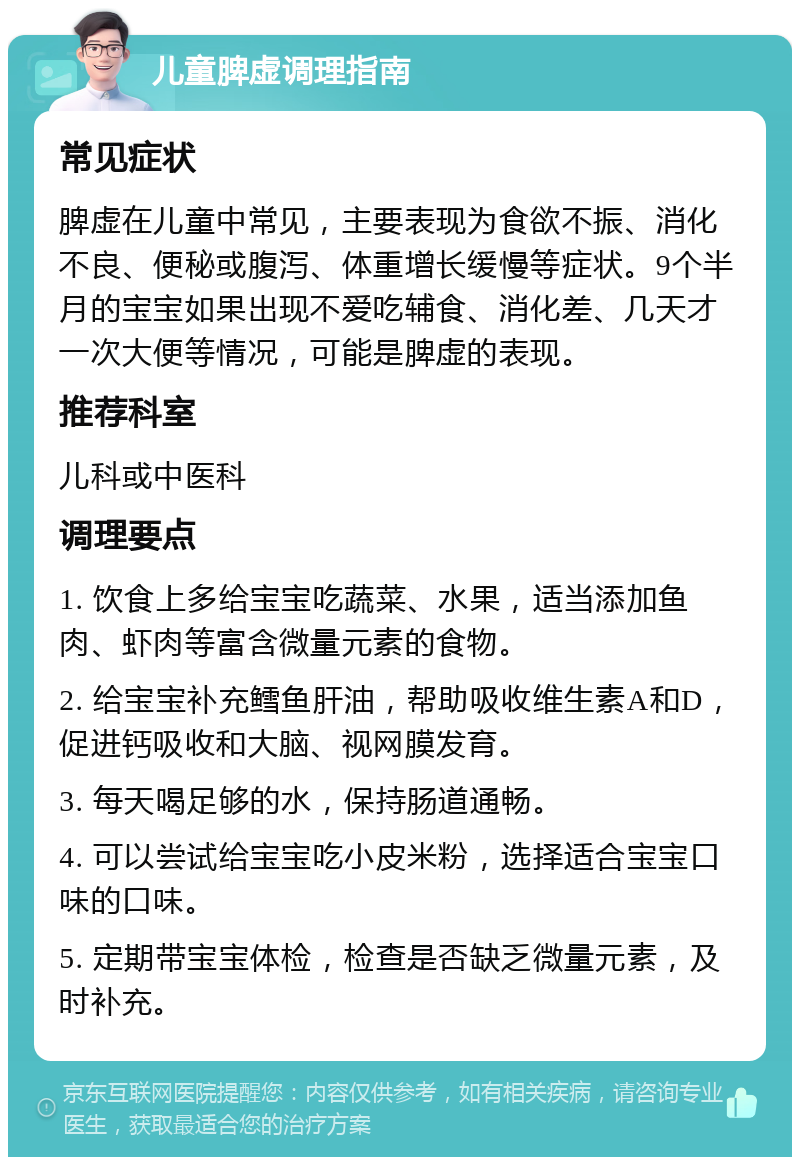 儿童脾虚调理指南 常见症状 脾虚在儿童中常见，主要表现为食欲不振、消化不良、便秘或腹泻、体重增长缓慢等症状。9个半月的宝宝如果出现不爱吃辅食、消化差、几天才一次大便等情况，可能是脾虚的表现。 推荐科室 儿科或中医科 调理要点 1. 饮食上多给宝宝吃蔬菜、水果，适当添加鱼肉、虾肉等富含微量元素的食物。 2. 给宝宝补充鳕鱼肝油，帮助吸收维生素A和D，促进钙吸收和大脑、视网膜发育。 3. 每天喝足够的水，保持肠道通畅。 4. 可以尝试给宝宝吃小皮米粉，选择适合宝宝口味的口味。 5. 定期带宝宝体检，检查是否缺乏微量元素，及时补充。