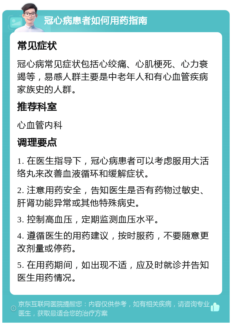 冠心病患者如何用药指南 常见症状 冠心病常见症状包括心绞痛、心肌梗死、心力衰竭等，易感人群主要是中老年人和有心血管疾病家族史的人群。 推荐科室 心血管内科 调理要点 1. 在医生指导下，冠心病患者可以考虑服用大活络丸来改善血液循环和缓解症状。 2. 注意用药安全，告知医生是否有药物过敏史、肝肾功能异常或其他特殊病史。 3. 控制高血压，定期监测血压水平。 4. 遵循医生的用药建议，按时服药，不要随意更改剂量或停药。 5. 在用药期间，如出现不适，应及时就诊并告知医生用药情况。