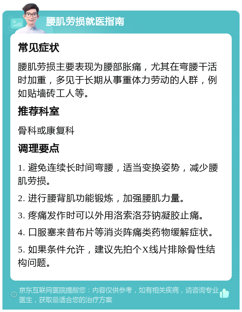 腰肌劳损就医指南 常见症状 腰肌劳损主要表现为腰部胀痛，尤其在弯腰干活时加重，多见于长期从事重体力劳动的人群，例如贴墙砖工人等。 推荐科室 骨科或康复科 调理要点 1. 避免连续长时间弯腰，适当变换姿势，减少腰肌劳损。 2. 进行腰背肌功能锻炼，加强腰肌力量。 3. 疼痛发作时可以外用洛索洛芬钠凝胶止痛。 4. 口服塞来昔布片等消炎阵痛类药物缓解症状。 5. 如果条件允许，建议先拍个X线片排除骨性结构问题。