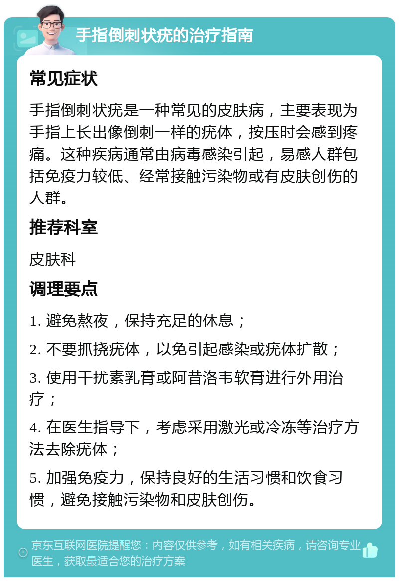 手指倒刺状疣的治疗指南 常见症状 手指倒刺状疣是一种常见的皮肤病，主要表现为手指上长出像倒刺一样的疣体，按压时会感到疼痛。这种疾病通常由病毒感染引起，易感人群包括免疫力较低、经常接触污染物或有皮肤创伤的人群。 推荐科室 皮肤科 调理要点 1. 避免熬夜，保持充足的休息； 2. 不要抓挠疣体，以免引起感染或疣体扩散； 3. 使用干扰素乳膏或阿昔洛韦软膏进行外用治疗； 4. 在医生指导下，考虑采用激光或冷冻等治疗方法去除疣体； 5. 加强免疫力，保持良好的生活习惯和饮食习惯，避免接触污染物和皮肤创伤。