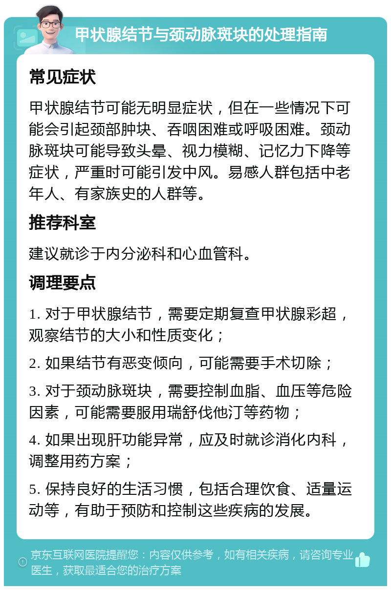 甲状腺结节与颈动脉斑块的处理指南 常见症状 甲状腺结节可能无明显症状，但在一些情况下可能会引起颈部肿块、吞咽困难或呼吸困难。颈动脉斑块可能导致头晕、视力模糊、记忆力下降等症状，严重时可能引发中风。易感人群包括中老年人、有家族史的人群等。 推荐科室 建议就诊于内分泌科和心血管科。 调理要点 1. 对于甲状腺结节，需要定期复查甲状腺彩超，观察结节的大小和性质变化； 2. 如果结节有恶变倾向，可能需要手术切除； 3. 对于颈动脉斑块，需要控制血脂、血压等危险因素，可能需要服用瑞舒伐他汀等药物； 4. 如果出现肝功能异常，应及时就诊消化内科，调整用药方案； 5. 保持良好的生活习惯，包括合理饮食、适量运动等，有助于预防和控制这些疾病的发展。