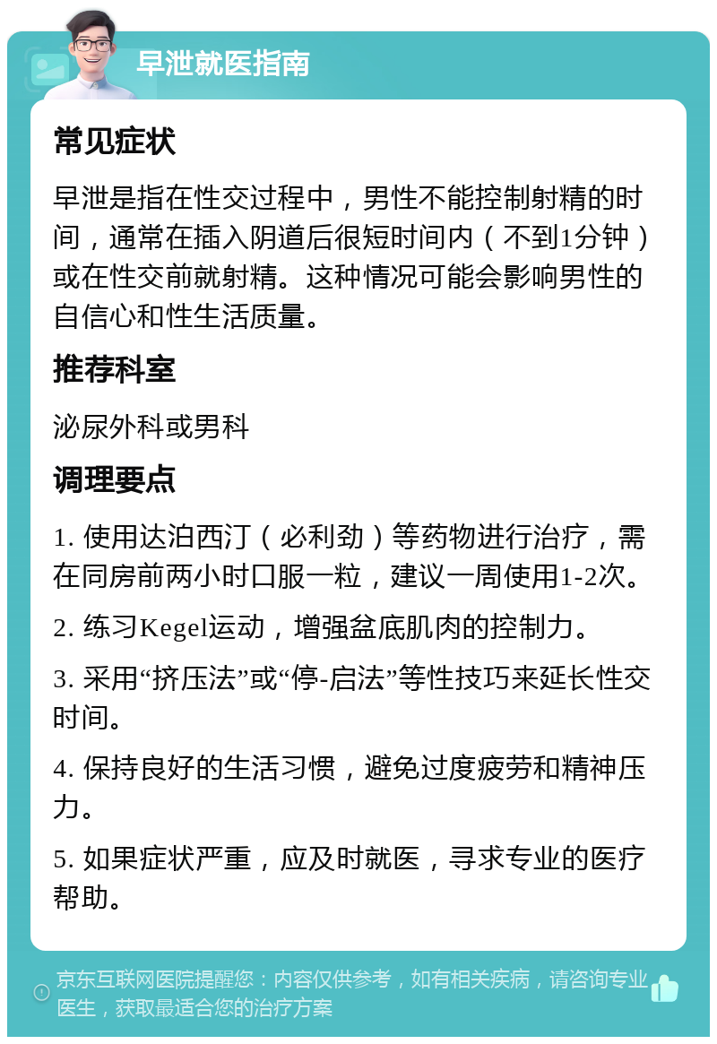 早泄就医指南 常见症状 早泄是指在性交过程中，男性不能控制射精的时间，通常在插入阴道后很短时间内（不到1分钟）或在性交前就射精。这种情况可能会影响男性的自信心和性生活质量。 推荐科室 泌尿外科或男科 调理要点 1. 使用达泊西汀（必利劲）等药物进行治疗，需在同房前两小时口服一粒，建议一周使用1-2次。 2. 练习Kegel运动，增强盆底肌肉的控制力。 3. 采用“挤压法”或“停-启法”等性技巧来延长性交时间。 4. 保持良好的生活习惯，避免过度疲劳和精神压力。 5. 如果症状严重，应及时就医，寻求专业的医疗帮助。