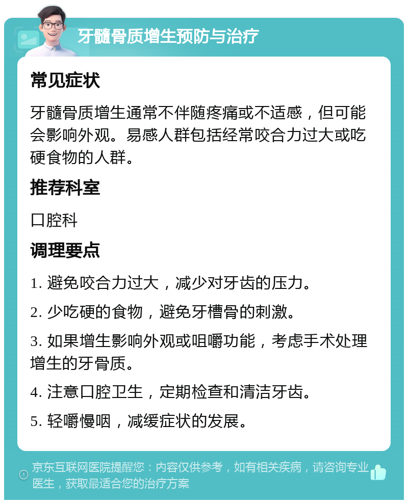 牙髓骨质增生预防与治疗 常见症状 牙髓骨质增生通常不伴随疼痛或不适感，但可能会影响外观。易感人群包括经常咬合力过大或吃硬食物的人群。 推荐科室 口腔科 调理要点 1. 避免咬合力过大，减少对牙齿的压力。 2. 少吃硬的食物，避免牙槽骨的刺激。 3. 如果增生影响外观或咀嚼功能，考虑手术处理增生的牙骨质。 4. 注意口腔卫生，定期检查和清洁牙齿。 5. 轻嚼慢咽，减缓症状的发展。