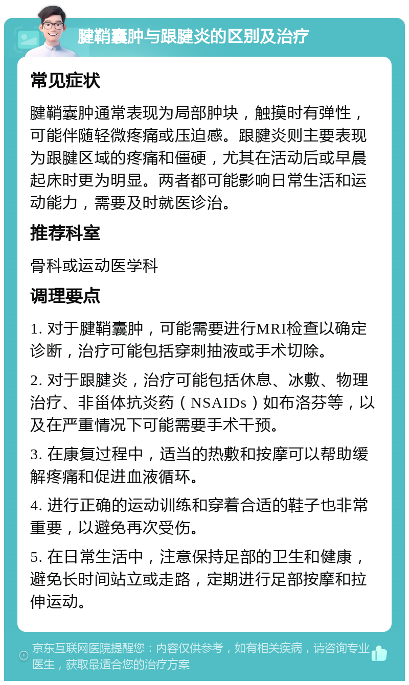 腱鞘囊肿与跟腱炎的区别及治疗 常见症状 腱鞘囊肿通常表现为局部肿块，触摸时有弹性，可能伴随轻微疼痛或压迫感。跟腱炎则主要表现为跟腱区域的疼痛和僵硬，尤其在活动后或早晨起床时更为明显。两者都可能影响日常生活和运动能力，需要及时就医诊治。 推荐科室 骨科或运动医学科 调理要点 1. 对于腱鞘囊肿，可能需要进行MRI检查以确定诊断，治疗可能包括穿刺抽液或手术切除。 2. 对于跟腱炎，治疗可能包括休息、冰敷、物理治疗、非甾体抗炎药（NSAIDs）如布洛芬等，以及在严重情况下可能需要手术干预。 3. 在康复过程中，适当的热敷和按摩可以帮助缓解疼痛和促进血液循环。 4. 进行正确的运动训练和穿着合适的鞋子也非常重要，以避免再次受伤。 5. 在日常生活中，注意保持足部的卫生和健康，避免长时间站立或走路，定期进行足部按摩和拉伸运动。