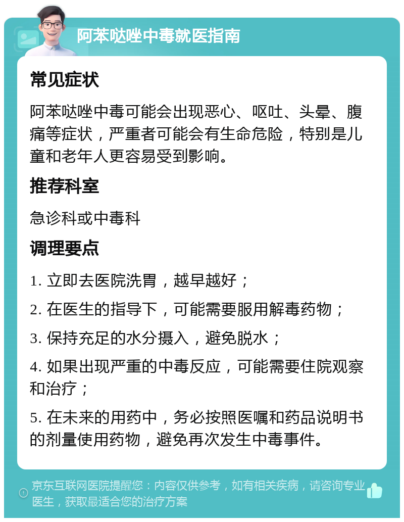 阿苯哒唑中毒就医指南 常见症状 阿苯哒唑中毒可能会出现恶心、呕吐、头晕、腹痛等症状，严重者可能会有生命危险，特别是儿童和老年人更容易受到影响。 推荐科室 急诊科或中毒科 调理要点 1. 立即去医院洗胃，越早越好； 2. 在医生的指导下，可能需要服用解毒药物； 3. 保持充足的水分摄入，避免脱水； 4. 如果出现严重的中毒反应，可能需要住院观察和治疗； 5. 在未来的用药中，务必按照医嘱和药品说明书的剂量使用药物，避免再次发生中毒事件。