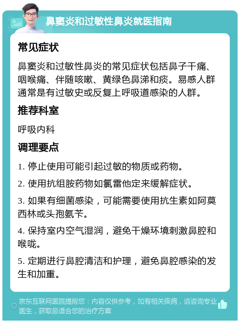 鼻窦炎和过敏性鼻炎就医指南 常见症状 鼻窦炎和过敏性鼻炎的常见症状包括鼻子干痛、咽喉痛、伴随咳嗽、黄绿色鼻涕和痰。易感人群通常是有过敏史或反复上呼吸道感染的人群。 推荐科室 呼吸内科 调理要点 1. 停止使用可能引起过敏的物质或药物。 2. 使用抗组胺药物如氯雷他定来缓解症状。 3. 如果有细菌感染，可能需要使用抗生素如阿莫西林或头孢氨苄。 4. 保持室内空气湿润，避免干燥环境刺激鼻腔和喉咙。 5. 定期进行鼻腔清洁和护理，避免鼻腔感染的发生和加重。