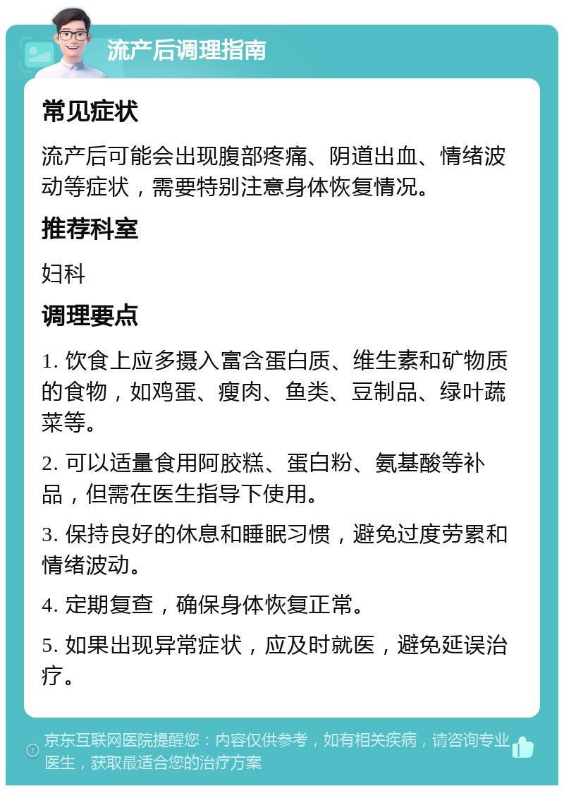 流产后调理指南 常见症状 流产后可能会出现腹部疼痛、阴道出血、情绪波动等症状，需要特别注意身体恢复情况。 推荐科室 妇科 调理要点 1. 饮食上应多摄入富含蛋白质、维生素和矿物质的食物，如鸡蛋、瘦肉、鱼类、豆制品、绿叶蔬菜等。 2. 可以适量食用阿胶糕、蛋白粉、氨基酸等补品，但需在医生指导下使用。 3. 保持良好的休息和睡眠习惯，避免过度劳累和情绪波动。 4. 定期复查，确保身体恢复正常。 5. 如果出现异常症状，应及时就医，避免延误治疗。