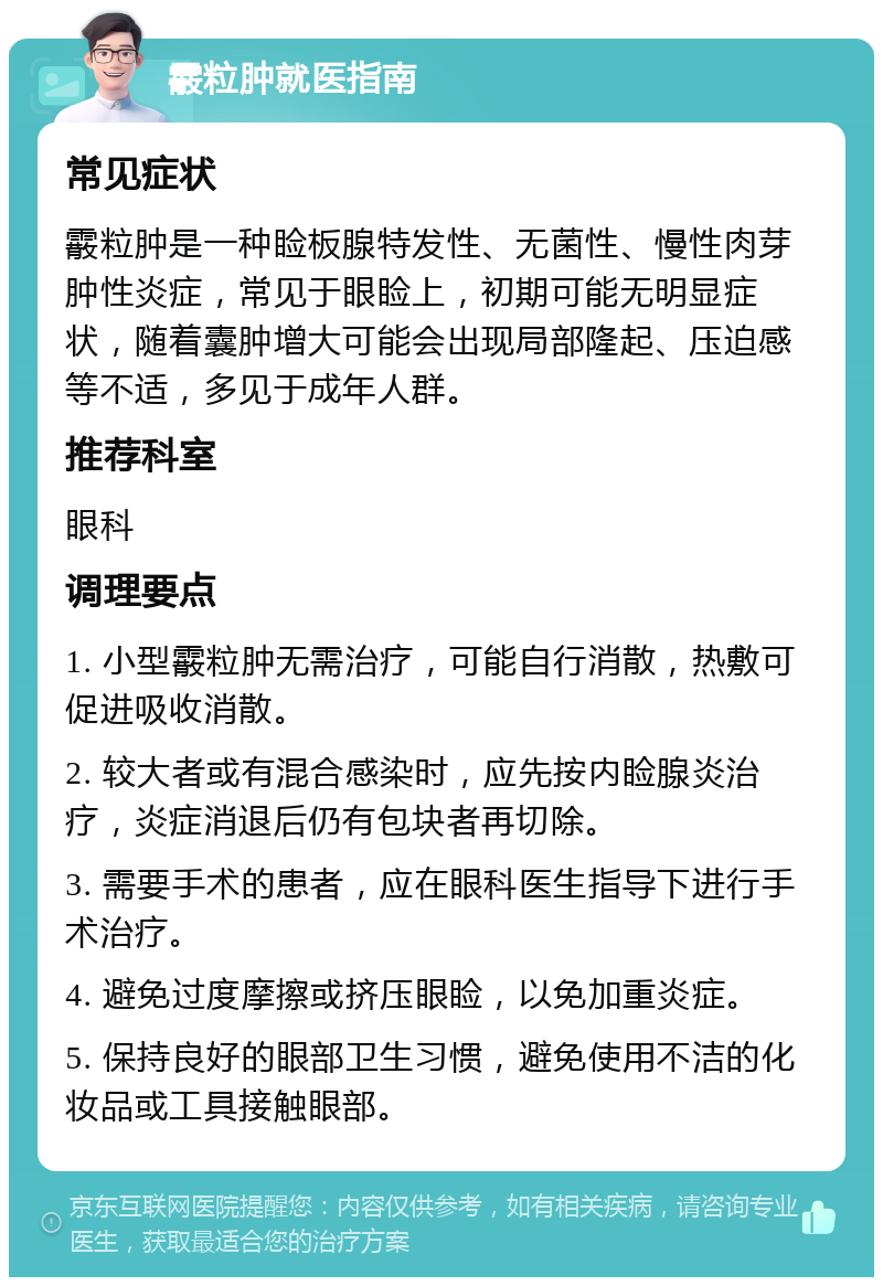 霰粒肿就医指南 常见症状 霰粒肿是一种睑板腺特发性、无菌性、慢性肉芽肿性炎症，常见于眼睑上，初期可能无明显症状，随着囊肿增大可能会出现局部隆起、压迫感等不适，多见于成年人群。 推荐科室 眼科 调理要点 1. 小型霰粒肿无需治疗，可能自行消散，热敷可促进吸收消散。 2. 较大者或有混合感染时，应先按内睑腺炎治疗，炎症消退后仍有包块者再切除。 3. 需要手术的患者，应在眼科医生指导下进行手术治疗。 4. 避免过度摩擦或挤压眼睑，以免加重炎症。 5. 保持良好的眼部卫生习惯，避免使用不洁的化妆品或工具接触眼部。