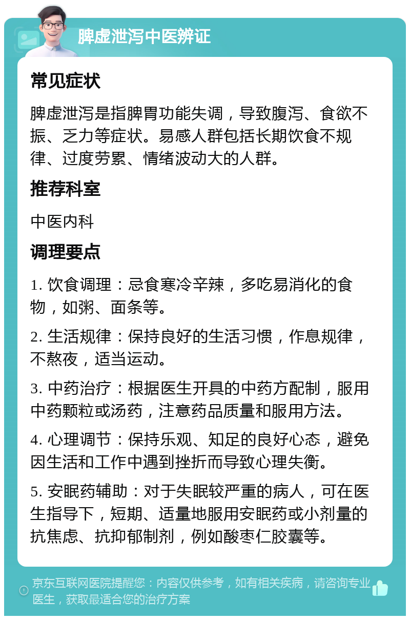 脾虚泄泻中医辨证 常见症状 脾虚泄泻是指脾胃功能失调，导致腹泻、食欲不振、乏力等症状。易感人群包括长期饮食不规律、过度劳累、情绪波动大的人群。 推荐科室 中医内科 调理要点 1. 饮食调理：忌食寒冷辛辣，多吃易消化的食物，如粥、面条等。 2. 生活规律：保持良好的生活习惯，作息规律，不熬夜，适当运动。 3. 中药治疗：根据医生开具的中药方配制，服用中药颗粒或汤药，注意药品质量和服用方法。 4. 心理调节：保持乐观、知足的良好心态，避免因生活和工作中遇到挫折而导致心理失衡。 5. 安眠药辅助：对于失眠较严重的病人，可在医生指导下，短期、适量地服用安眠药或小剂量的抗焦虑、抗抑郁制剂，例如酸枣仁胶囊等。