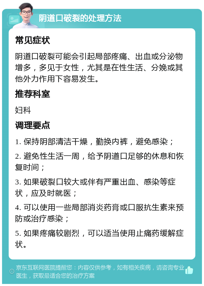 阴道口破裂的处理方法 常见症状 阴道口破裂可能会引起局部疼痛、出血或分泌物增多，多见于女性，尤其是在性生活、分娩或其他外力作用下容易发生。 推荐科室 妇科 调理要点 1. 保持阴部清洁干燥，勤换内裤，避免感染； 2. 避免性生活一周，给予阴道口足够的休息和恢复时间； 3. 如果破裂口较大或伴有严重出血、感染等症状，应及时就医； 4. 可以使用一些局部消炎药膏或口服抗生素来预防或治疗感染； 5. 如果疼痛较剧烈，可以适当使用止痛药缓解症状。