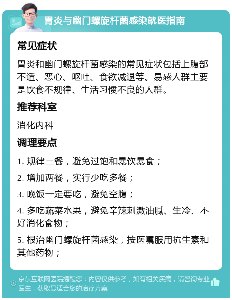 胃炎与幽门螺旋杆菌感染就医指南 常见症状 胃炎和幽门螺旋杆菌感染的常见症状包括上腹部不适、恶心、呕吐、食欲减退等。易感人群主要是饮食不规律、生活习惯不良的人群。 推荐科室 消化内科 调理要点 1. 规律三餐，避免过饱和暴饮暴食； 2. 增加两餐，实行少吃多餐； 3. 晚饭一定要吃，避免空腹； 4. 多吃蔬菜水果，避免辛辣刺激油腻、生冷、不好消化食物； 5. 根治幽门螺旋杆菌感染，按医嘱服用抗生素和其他药物；