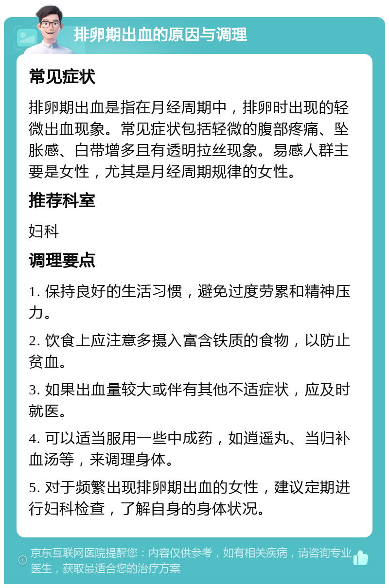 排卵期出血的原因与调理 常见症状 排卵期出血是指在月经周期中，排卵时出现的轻微出血现象。常见症状包括轻微的腹部疼痛、坠胀感、白带增多且有透明拉丝现象。易感人群主要是女性，尤其是月经周期规律的女性。 推荐科室 妇科 调理要点 1. 保持良好的生活习惯，避免过度劳累和精神压力。 2. 饮食上应注意多摄入富含铁质的食物，以防止贫血。 3. 如果出血量较大或伴有其他不适症状，应及时就医。 4. 可以适当服用一些中成药，如逍遥丸、当归补血汤等，来调理身体。 5. 对于频繁出现排卵期出血的女性，建议定期进行妇科检查，了解自身的身体状况。