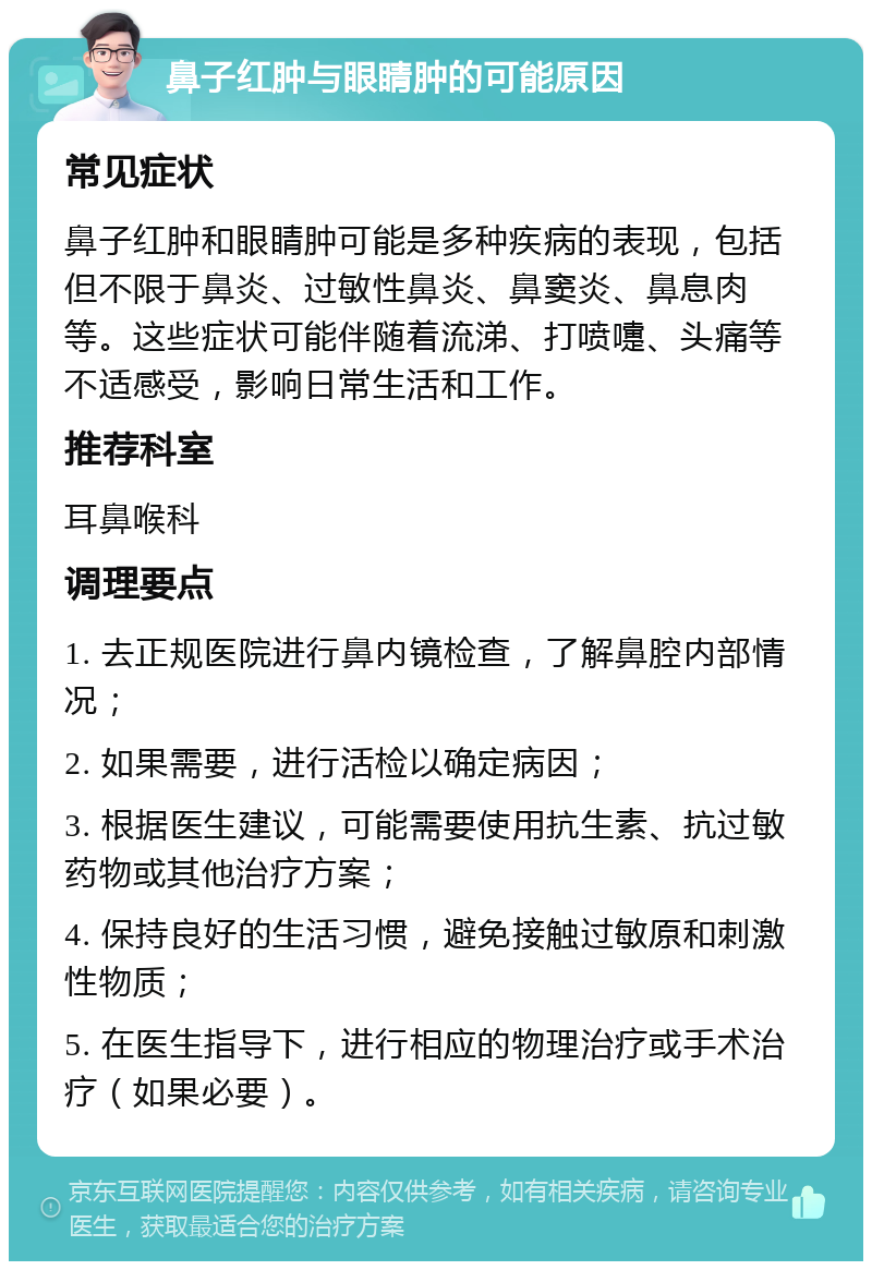 鼻子红肿与眼睛肿的可能原因 常见症状 鼻子红肿和眼睛肿可能是多种疾病的表现，包括但不限于鼻炎、过敏性鼻炎、鼻窦炎、鼻息肉等。这些症状可能伴随着流涕、打喷嚏、头痛等不适感受，影响日常生活和工作。 推荐科室 耳鼻喉科 调理要点 1. 去正规医院进行鼻内镜检查，了解鼻腔内部情况； 2. 如果需要，进行活检以确定病因； 3. 根据医生建议，可能需要使用抗生素、抗过敏药物或其他治疗方案； 4. 保持良好的生活习惯，避免接触过敏原和刺激性物质； 5. 在医生指导下，进行相应的物理治疗或手术治疗（如果必要）。