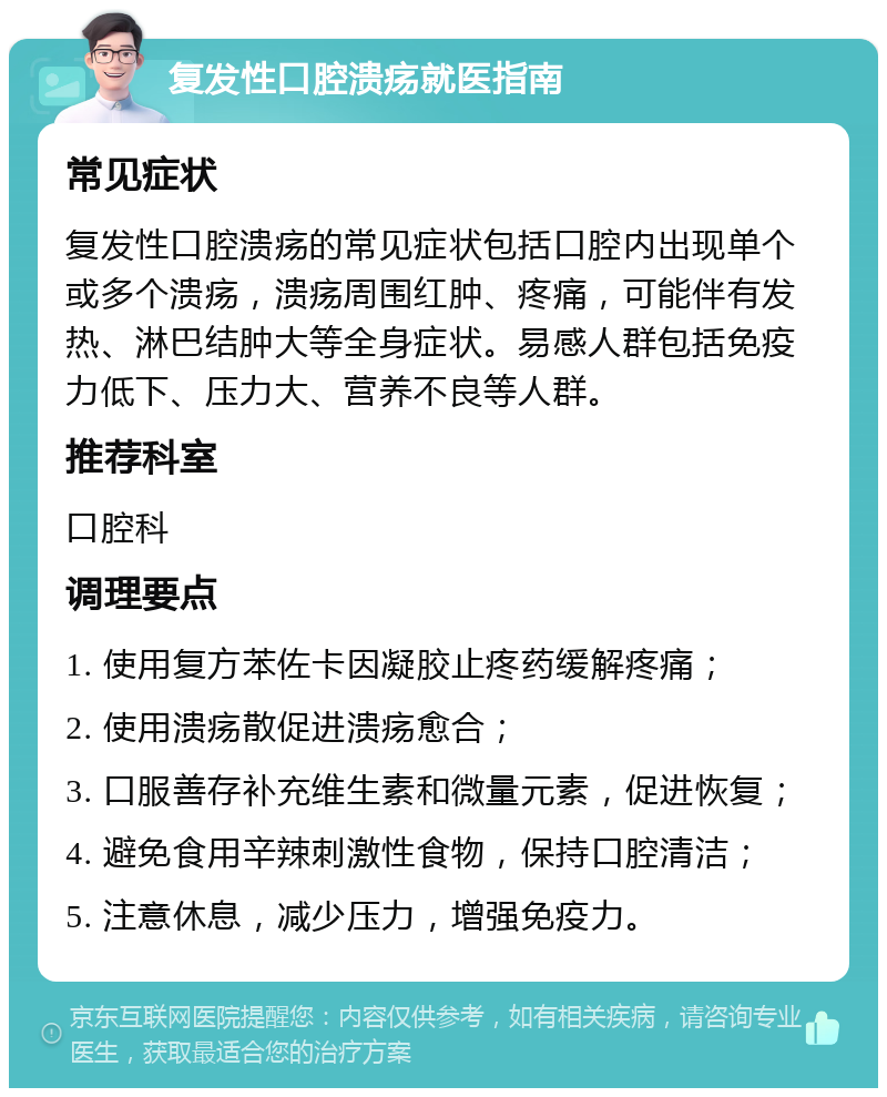 复发性口腔溃疡就医指南 常见症状 复发性口腔溃疡的常见症状包括口腔内出现单个或多个溃疡，溃疡周围红肿、疼痛，可能伴有发热、淋巴结肿大等全身症状。易感人群包括免疫力低下、压力大、营养不良等人群。 推荐科室 口腔科 调理要点 1. 使用复方苯佐卡因凝胶止疼药缓解疼痛； 2. 使用溃疡散促进溃疡愈合； 3. 口服善存补充维生素和微量元素，促进恢复； 4. 避免食用辛辣刺激性食物，保持口腔清洁； 5. 注意休息，减少压力，增强免疫力。