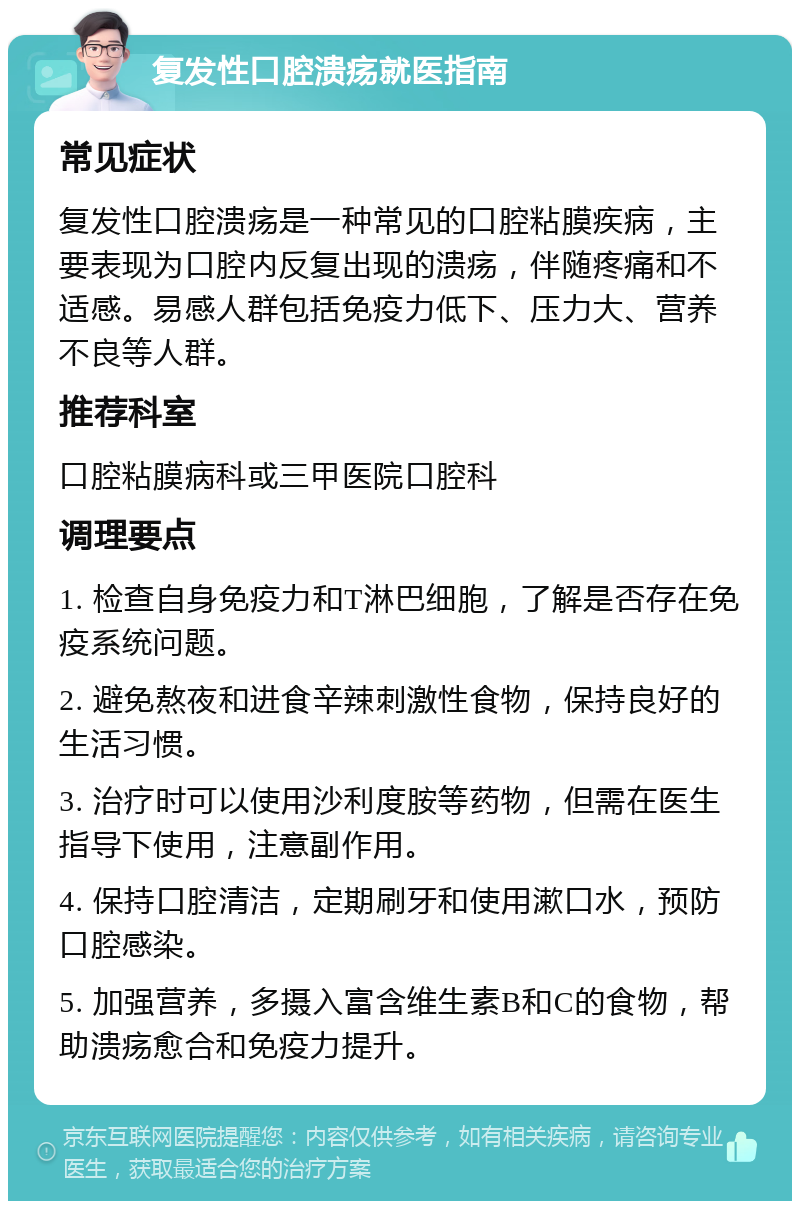 复发性口腔溃疡就医指南 常见症状 复发性口腔溃疡是一种常见的口腔粘膜疾病，主要表现为口腔内反复出现的溃疡，伴随疼痛和不适感。易感人群包括免疫力低下、压力大、营养不良等人群。 推荐科室 口腔粘膜病科或三甲医院口腔科 调理要点 1. 检查自身免疫力和T淋巴细胞，了解是否存在免疫系统问题。 2. 避免熬夜和进食辛辣刺激性食物，保持良好的生活习惯。 3. 治疗时可以使用沙利度胺等药物，但需在医生指导下使用，注意副作用。 4. 保持口腔清洁，定期刷牙和使用漱口水，预防口腔感染。 5. 加强营养，多摄入富含维生素B和C的食物，帮助溃疡愈合和免疫力提升。