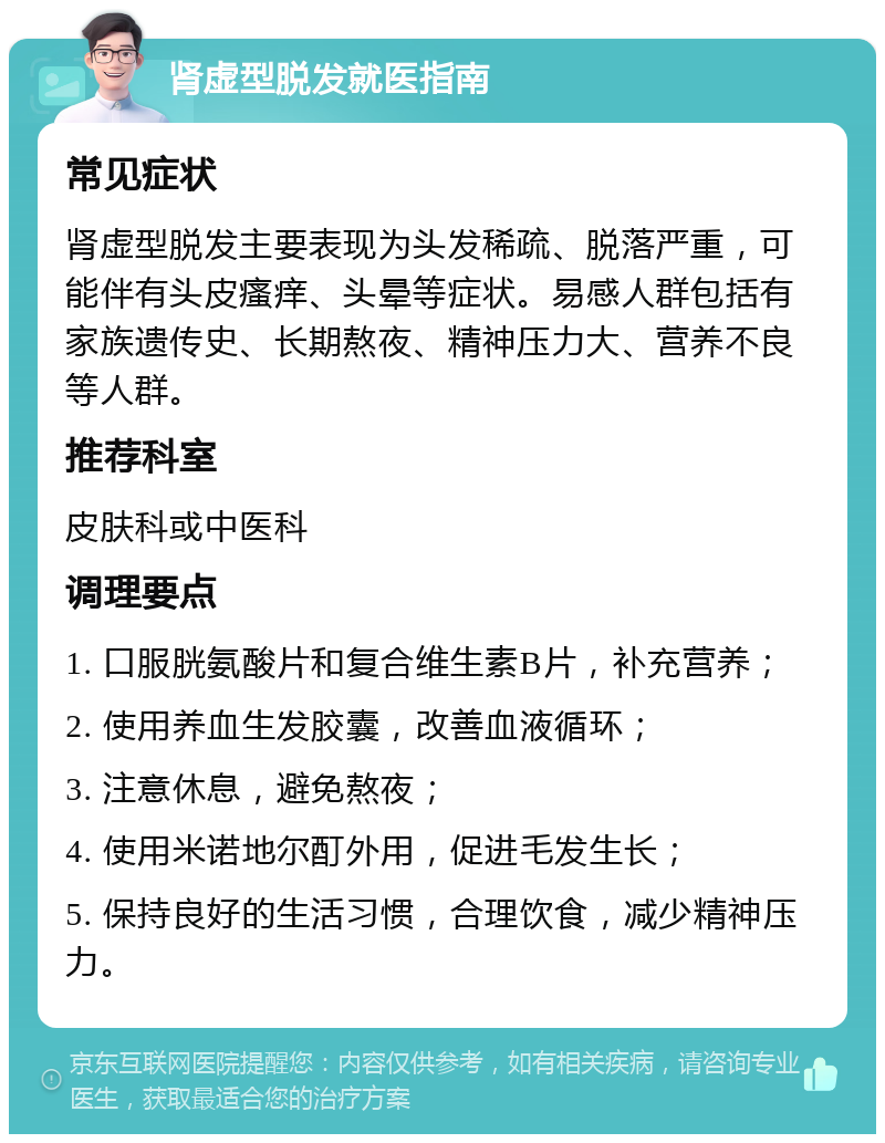 肾虚型脱发就医指南 常见症状 肾虚型脱发主要表现为头发稀疏、脱落严重，可能伴有头皮瘙痒、头晕等症状。易感人群包括有家族遗传史、长期熬夜、精神压力大、营养不良等人群。 推荐科室 皮肤科或中医科 调理要点 1. 口服胱氨酸片和复合维生素B片，补充营养； 2. 使用养血生发胶囊，改善血液循环； 3. 注意休息，避免熬夜； 4. 使用米诺地尔酊外用，促进毛发生长； 5. 保持良好的生活习惯，合理饮食，减少精神压力。