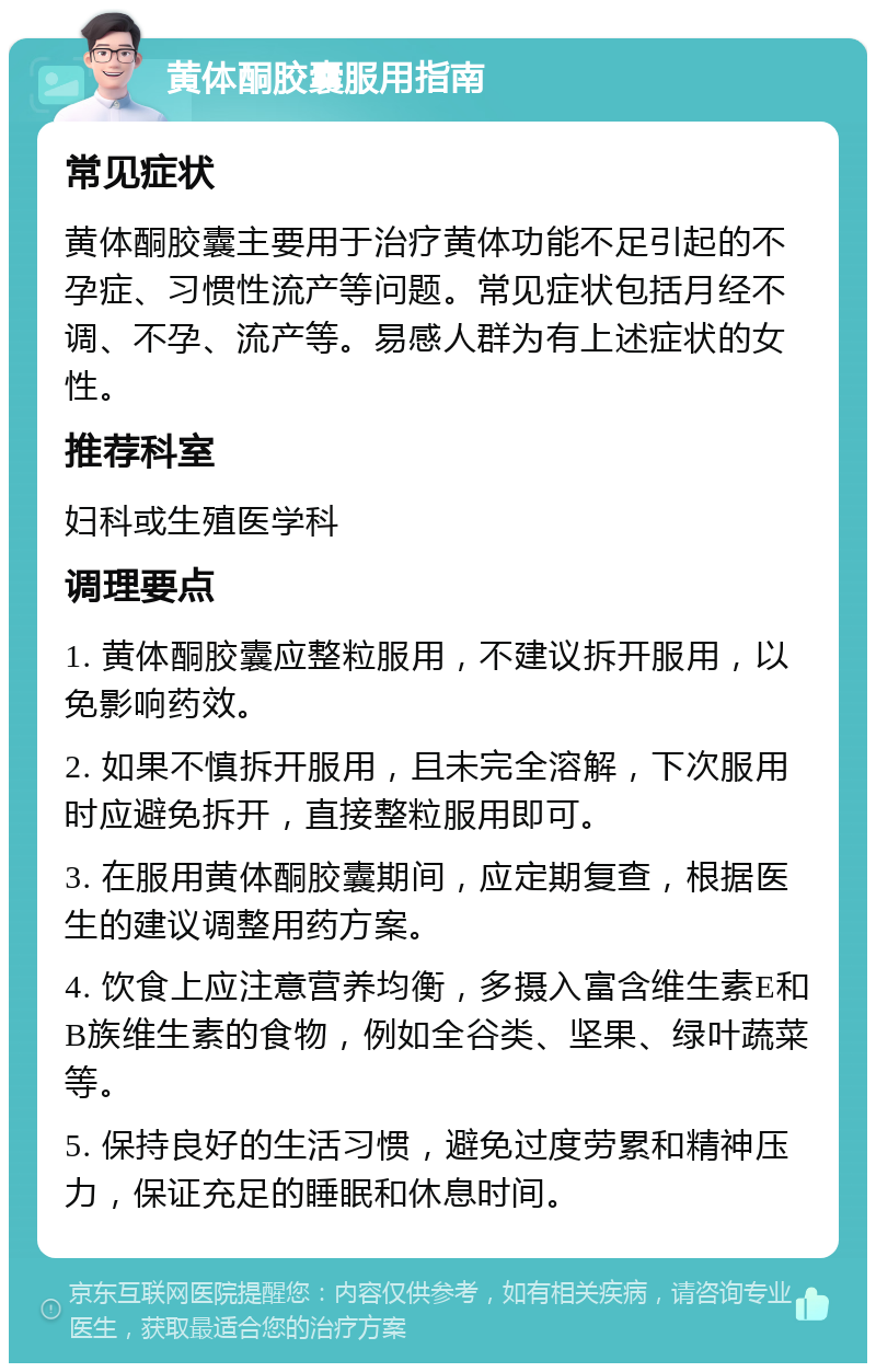 黄体酮胶囊服用指南 常见症状 黄体酮胶囊主要用于治疗黄体功能不足引起的不孕症、习惯性流产等问题。常见症状包括月经不调、不孕、流产等。易感人群为有上述症状的女性。 推荐科室 妇科或生殖医学科 调理要点 1. 黄体酮胶囊应整粒服用，不建议拆开服用，以免影响药效。 2. 如果不慎拆开服用，且未完全溶解，下次服用时应避免拆开，直接整粒服用即可。 3. 在服用黄体酮胶囊期间，应定期复查，根据医生的建议调整用药方案。 4. 饮食上应注意营养均衡，多摄入富含维生素E和B族维生素的食物，例如全谷类、坚果、绿叶蔬菜等。 5. 保持良好的生活习惯，避免过度劳累和精神压力，保证充足的睡眠和休息时间。