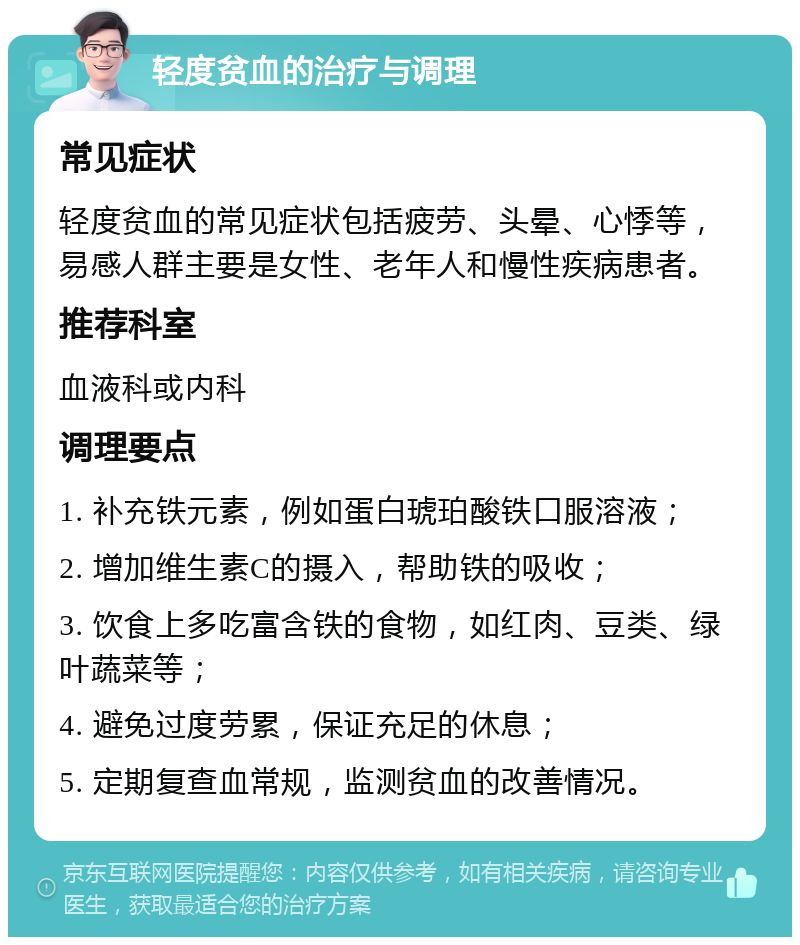 轻度贫血的治疗与调理 常见症状 轻度贫血的常见症状包括疲劳、头晕、心悸等，易感人群主要是女性、老年人和慢性疾病患者。 推荐科室 血液科或内科 调理要点 1. 补充铁元素，例如蛋白琥珀酸铁口服溶液； 2. 增加维生素C的摄入，帮助铁的吸收； 3. 饮食上多吃富含铁的食物，如红肉、豆类、绿叶蔬菜等； 4. 避免过度劳累，保证充足的休息； 5. 定期复查血常规，监测贫血的改善情况。