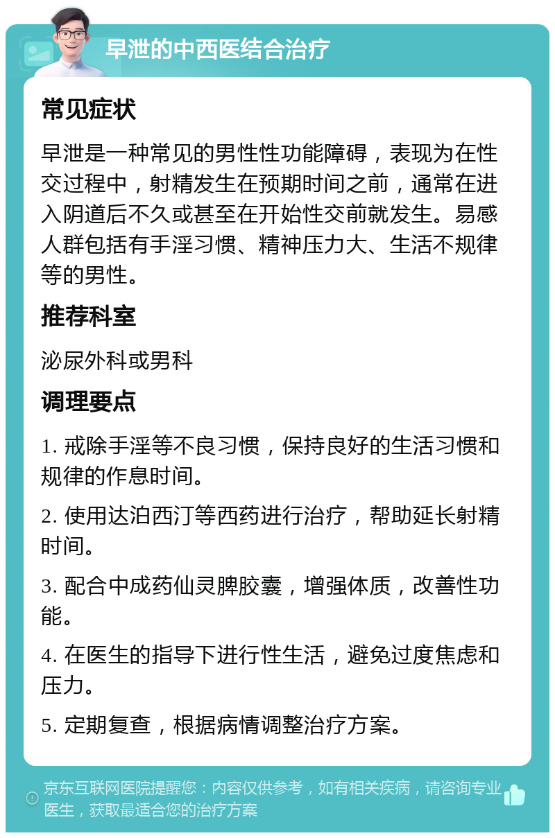 早泄的中西医结合治疗 常见症状 早泄是一种常见的男性性功能障碍，表现为在性交过程中，射精发生在预期时间之前，通常在进入阴道后不久或甚至在开始性交前就发生。易感人群包括有手淫习惯、精神压力大、生活不规律等的男性。 推荐科室 泌尿外科或男科 调理要点 1. 戒除手淫等不良习惯，保持良好的生活习惯和规律的作息时间。 2. 使用达泊西汀等西药进行治疗，帮助延长射精时间。 3. 配合中成药仙灵脾胶囊，增强体质，改善性功能。 4. 在医生的指导下进行性生活，避免过度焦虑和压力。 5. 定期复查，根据病情调整治疗方案。