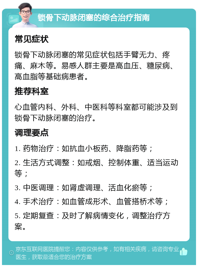 锁骨下动脉闭塞的综合治疗指南 常见症状 锁骨下动脉闭塞的常见症状包括手臂无力、疼痛、麻木等。易感人群主要是高血压、糖尿病、高血脂等基础病患者。 推荐科室 心血管内科、外科、中医科等科室都可能涉及到锁骨下动脉闭塞的治疗。 调理要点 1. 药物治疗：如抗血小板药、降脂药等； 2. 生活方式调整：如戒烟、控制体重、适当运动等； 3. 中医调理：如肾虚调理、活血化瘀等； 4. 手术治疗：如血管成形术、血管搭桥术等； 5. 定期复查：及时了解病情变化，调整治疗方案。