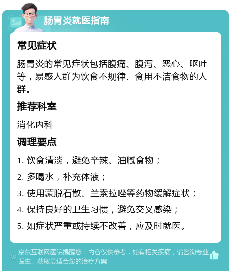 肠胃炎就医指南 常见症状 肠胃炎的常见症状包括腹痛、腹泻、恶心、呕吐等，易感人群为饮食不规律、食用不洁食物的人群。 推荐科室 消化内科 调理要点 1. 饮食清淡，避免辛辣、油腻食物； 2. 多喝水，补充体液； 3. 使用蒙脱石散、兰索拉唑等药物缓解症状； 4. 保持良好的卫生习惯，避免交叉感染； 5. 如症状严重或持续不改善，应及时就医。