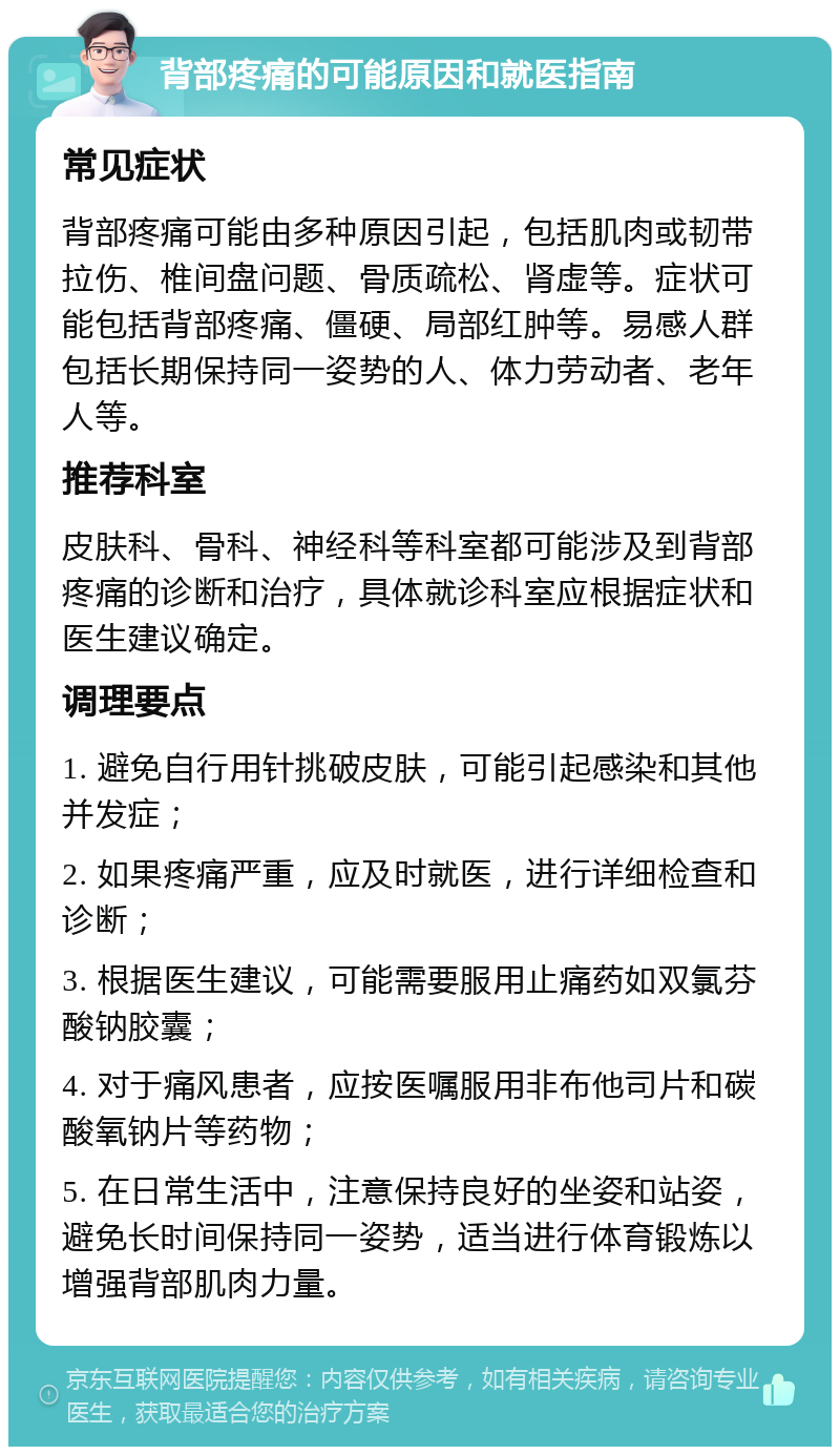 背部疼痛的可能原因和就医指南 常见症状 背部疼痛可能由多种原因引起，包括肌肉或韧带拉伤、椎间盘问题、骨质疏松、肾虚等。症状可能包括背部疼痛、僵硬、局部红肿等。易感人群包括长期保持同一姿势的人、体力劳动者、老年人等。 推荐科室 皮肤科、骨科、神经科等科室都可能涉及到背部疼痛的诊断和治疗，具体就诊科室应根据症状和医生建议确定。 调理要点 1. 避免自行用针挑破皮肤，可能引起感染和其他并发症； 2. 如果疼痛严重，应及时就医，进行详细检查和诊断； 3. 根据医生建议，可能需要服用止痛药如双氯芬酸钠胶囊； 4. 对于痛风患者，应按医嘱服用非布他司片和碳酸氧钠片等药物； 5. 在日常生活中，注意保持良好的坐姿和站姿，避免长时间保持同一姿势，适当进行体育锻炼以增强背部肌肉力量。