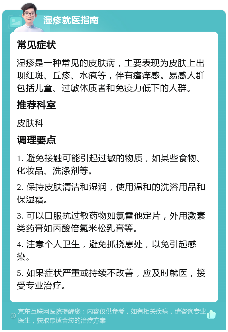 湿疹就医指南 常见症状 湿疹是一种常见的皮肤病，主要表现为皮肤上出现红斑、丘疹、水疱等，伴有瘙痒感。易感人群包括儿童、过敏体质者和免疫力低下的人群。 推荐科室 皮肤科 调理要点 1. 避免接触可能引起过敏的物质，如某些食物、化妆品、洗涤剂等。 2. 保持皮肤清洁和湿润，使用温和的洗浴用品和保湿霜。 3. 可以口服抗过敏药物如氯雷他定片，外用激素类药膏如丙酸倍氯米松乳膏等。 4. 注意个人卫生，避免抓挠患处，以免引起感染。 5. 如果症状严重或持续不改善，应及时就医，接受专业治疗。