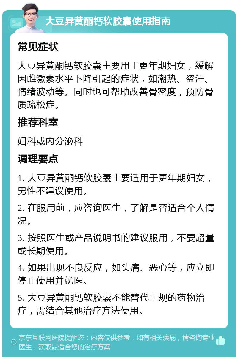 大豆异黄酮钙软胶囊使用指南 常见症状 大豆异黄酮钙软胶囊主要用于更年期妇女，缓解因雌激素水平下降引起的症状，如潮热、盗汗、情绪波动等。同时也可帮助改善骨密度，预防骨质疏松症。 推荐科室 妇科或内分泌科 调理要点 1. 大豆异黄酮钙软胶囊主要适用于更年期妇女，男性不建议使用。 2. 在服用前，应咨询医生，了解是否适合个人情况。 3. 按照医生或产品说明书的建议服用，不要超量或长期使用。 4. 如果出现不良反应，如头痛、恶心等，应立即停止使用并就医。 5. 大豆异黄酮钙软胶囊不能替代正规的药物治疗，需结合其他治疗方法使用。