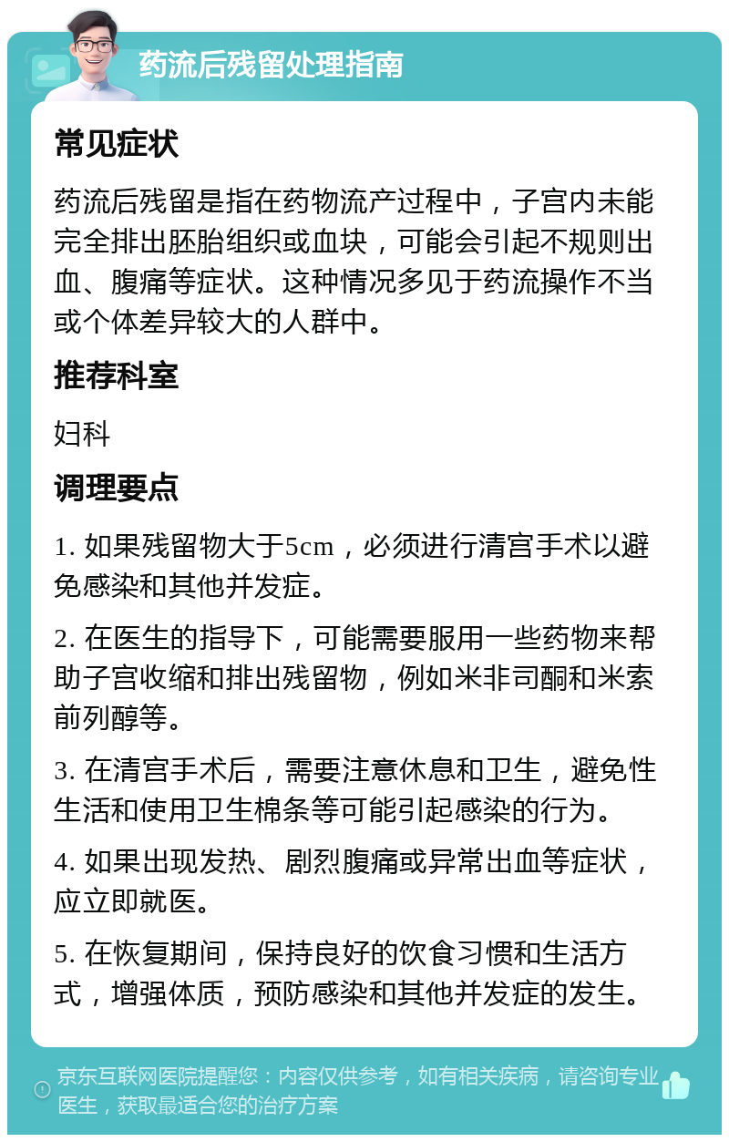 药流后残留处理指南 常见症状 药流后残留是指在药物流产过程中，子宫内未能完全排出胚胎组织或血块，可能会引起不规则出血、腹痛等症状。这种情况多见于药流操作不当或个体差异较大的人群中。 推荐科室 妇科 调理要点 1. 如果残留物大于5cm，必须进行清宫手术以避免感染和其他并发症。 2. 在医生的指导下，可能需要服用一些药物来帮助子宫收缩和排出残留物，例如米非司酮和米索前列醇等。 3. 在清宫手术后，需要注意休息和卫生，避免性生活和使用卫生棉条等可能引起感染的行为。 4. 如果出现发热、剧烈腹痛或异常出血等症状，应立即就医。 5. 在恢复期间，保持良好的饮食习惯和生活方式，增强体质，预防感染和其他并发症的发生。