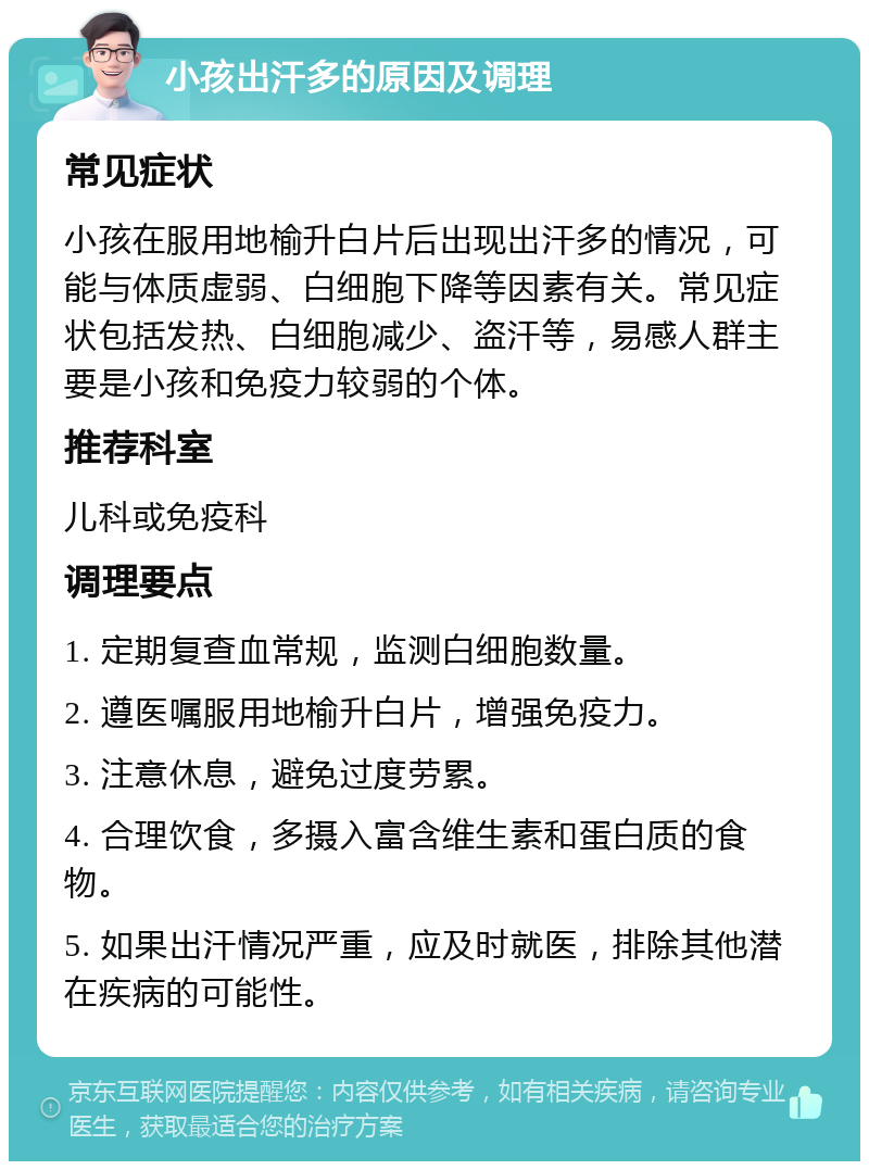 小孩出汗多的原因及调理 常见症状 小孩在服用地榆升白片后出现出汗多的情况，可能与体质虚弱、白细胞下降等因素有关。常见症状包括发热、白细胞减少、盗汗等，易感人群主要是小孩和免疫力较弱的个体。 推荐科室 儿科或免疫科 调理要点 1. 定期复查血常规，监测白细胞数量。 2. 遵医嘱服用地榆升白片，增强免疫力。 3. 注意休息，避免过度劳累。 4. 合理饮食，多摄入富含维生素和蛋白质的食物。 5. 如果出汗情况严重，应及时就医，排除其他潜在疾病的可能性。