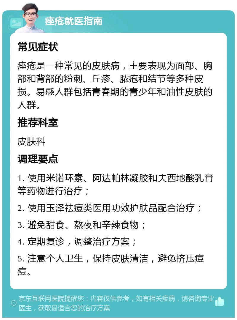 痤疮就医指南 常见症状 痤疮是一种常见的皮肤病，主要表现为面部、胸部和背部的粉刺、丘疹、脓疱和结节等多种皮损。易感人群包括青春期的青少年和油性皮肤的人群。 推荐科室 皮肤科 调理要点 1. 使用米诺环素、阿达帕林凝胶和夫西地酸乳膏等药物进行治疗； 2. 使用玉泽祛痘类医用功效护肤品配合治疗； 3. 避免甜食、熬夜和辛辣食物； 4. 定期复诊，调整治疗方案； 5. 注意个人卫生，保持皮肤清洁，避免挤压痘痘。