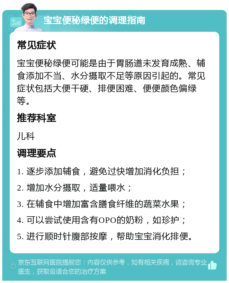 宝宝便秘绿便的调理指南 常见症状 宝宝便秘绿便可能是由于胃肠道未发育成熟、辅食添加不当、水分摄取不足等原因引起的。常见症状包括大便干硬、排便困难、便便颜色偏绿等。 推荐科室 儿科 调理要点 1. 逐步添加辅食，避免过快增加消化负担； 2. 增加水分摄取，适量喂水； 3. 在辅食中增加富含膳食纤维的蔬菜水果； 4. 可以尝试使用含有OPO的奶粉，如珍护； 5. 进行顺时针腹部按摩，帮助宝宝消化排便。